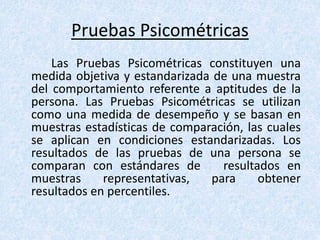 Pruebas Psicométricas
Las Pruebas Psicométricas constituyen una
medida objetiva y estandarizada de una muestra
del comportamiento referente a aptitudes de la
persona. Las Pruebas Psicométricas se utilizan
como una medida de desempeño y se basan en
muestras estadísticas de comparación, las cuales
se aplican en condiciones estandarizadas. Los
resultados de las pruebas de una persona se
comparan con estándares de resultados en
muestras representativas, para obtener
resultados en percentiles.
 