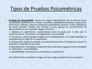 Tipos de Pruebas Psicométricas
• Pruebas de personalidad: analiza los rasgos sobresalientes de la persona como
sociabilidad, confianza en si mismo, autoridad, estabilidad emocional, autocontrol,
entre otros. Además, descarta trastornos psiquiátricos severos. El más utilizado es
los Cinco Grandes. Recibe este nombre ya que agrupa las características de
personalidad en cinco grandes rasgos o factores:
1. Apertura la experiencia: características como el gusto por el arte, por la
aventura, por las emociones, la imaginación y la curiosidad.
2. Conciencia o minuciosidad: tendencia a la autodisciplina, a la responsabilidad, el
planeamiento en lugar de lo espontáneo.
3. Extraversión: implica la energía, las emociones positivas, la tendencia a buscar la
atención y compañía de los otros.
4. Neuroticismo: la tendencia a experimentar emociones negativas como ansiedad,
ira, depresión y vulnerabilidad.
5. Agradabilidad: Tendencia a ser compasivo y cooperativo.
Del análisis de los resultados se logra ver que rasgos predominan en la persona.
 