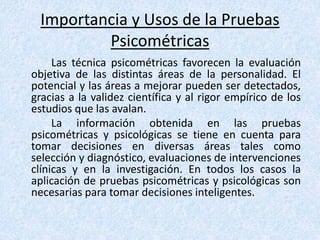 Importancia y Usos de la Pruebas
Psicométricas
Las técnica psicométricas favorecen la evaluación
objetiva de las distintas áreas de la personalidad. El
potencial y las áreas a mejorar pueden ser detectados,
gracias a la validez científica y al rigor empírico de los
estudios que las avalan.
La información obtenida en las pruebas
psicométricas y psicológicas se tiene en cuenta para
tomar decisiones en diversas áreas tales como
selección y diagnóstico, evaluaciones de intervenciones
clínicas y en la investigación. En todos los casos la
aplicación de pruebas psicométricas y psicológicas son
necesarias para tomar decisiones inteligentes.
 