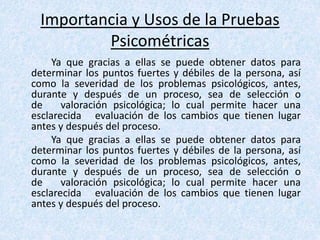 Importancia y Usos de la Pruebas
Psicométricas
Ya que gracias a ellas se puede obtener datos para
determinar los puntos fuertes y débiles de la persona, así
como la severidad de los problemas psicológicos, antes,
durante y después de un proceso, sea de selección o
de valoración psicológica; lo cual permite hacer una
esclarecida evaluación de los cambios que tienen lugar
antes y después del proceso.
Ya que gracias a ellas se puede obtener datos para
determinar los puntos fuertes y débiles de la persona, así
como la severidad de los problemas psicológicos, antes,
durante y después de un proceso, sea de selección o
de valoración psicológica; lo cual permite hacer una
esclarecida evaluación de los cambios que tienen lugar
antes y después del proceso.
 