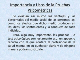 Importancia y Usos de la Pruebas
Psicométricas
Se evalúan así mismo las ventajas y las
desventajas del medio social de las personas, así
como los efectos que dicho medio producen en
las ideas, los sentimientos y la conducta de cada
individuo.
Pero, algo muy importante, las pruebas o
test psicológicos son justamente eso: un apoyo, o
recurso con el que contara el profesional de la
salud mental en su quehacer diario y de ninguna
manera podrán sustituirle.
 