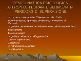 TEMI DI NATURA PSICOLOGICA
   AFFRONTATI DURANTE GLI INCONTRI
      PERIODICI DI SUPERVISIONE
•  La comunicazione verbale ( CV) e non verbale ( CNV)
•  Il lavoro di équipe, il processo decisionale, i principi etici di
   riferimento
•  La gestione della sofferenza ( il dolore totale), della morte e del lutto
•  Il rilassamento
•  Il problem solving
•  La gestione dell’ansia e dell’aggressività
•  I disturbi di personalità
•  L’assertività
•  La ristrutturazione cognitiva
•  Le abilità d’aiuto


06/03/13                             B.A.                                  10
 