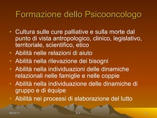 Formazione dello Psicooncologo
•  Cultura sulle cure palliative e sulla morte dal
   punto di vista antropologico, clinico, legislativo,
   territoriale, scientifico, etico
•  Abilità nelle relazioni di aiuto
•  Abilità nella rilevazione dei bisogni
•  Abilità nella individuazioni delle dinamiche
   relazionali nelle famiglie e nelle coppie
•  Abilità nella individuazione delle dinamiche di
   gruppo e di équipe
•  Abilità nei processi di elaborazione del lutto

06/03/13                   B.A.                          11
 