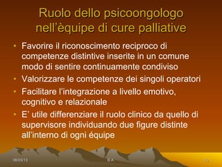 Ruolo dello psicoongologo
           nell’èquipe di cure palliative
•  Favorire il riconoscimento reciproco di
   competenze distintive inserite in un comune
   modo di sentire continuamente condiviso
•  Valorizzare le competenze dei singoli operatori
•  Facilitare l’integrazione a livello emotivo,
   cognitivo e relazionale
•  E’ utile differenziare il ruolo clinico da quello di
   supervisore individuando due figure distinte
   all’interno di ogni équipe

06/03/13                   B.A.                           13
 