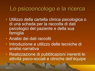 Lo psicooncologo e la ricerca
•  Utilizzo della cartella clinica psicologica o
   di una scheda per la raccolta di dati
   psicologici del paziente e della sua
   famiglia
•  Analisi dei dati raccolti
•  Introduzione e utilizzo delle tecniche di
   analisi narrativa
•  Realizzazione di pubblicazioni inerenti le
   attività psico-sociali e cliniche dell’équipe

06/03/13                B.A.                       14
 