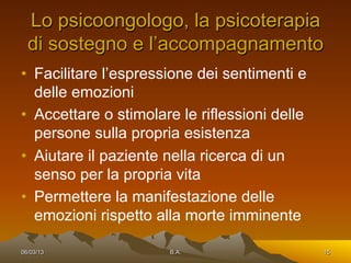 Lo psicoongologo, la psicoterapia
  di sostegno e l’accompagnamento
•  Facilitare l’espressione dei sentimenti e
   delle emozioni
•  Accettare o stimolare le riflessioni delle
   persone sulla propria esistenza
•  Aiutare il paziente nella ricerca di un
   senso per la propria vita
•  Permettere la manifestazione delle
   emozioni rispetto alla morte imminente

06/03/13               B.A.                     15
 