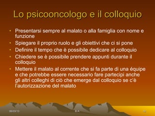 Lo psicooncologo e il colloquio
•  Presentarsi sempre al malato o alla famiglia con nome e
   funzione
•  Spiegare il proprio ruolo e gli obiettivi che ci si pone
•  Definire il tempo che è possibile dedicare al colloquio
•  Chiedere se è possibile prendere appunti durante il
   colloquio
•  Mettere il malato al corrente che si fa parte di una équipe
   e che potrebbe essere necessario fare partecipi anche
   gli altri colleghi di ciò che emerge dal colloquio se c’è
   l’autorizzazione del malato



06/03/13                     B.A.                           16
 