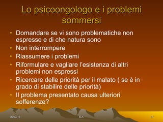 Lo psicoongologo e i problemi
                    sommersi
•  Domandare se vi sono problematiche non
   espresse e di che natura sono
•  Non interrompere
•  Riassumere i problemi
•  Riformulare e vagliare l’esistenza di altri
   problemi non espressi
•  Ricercare delle priorità per il malato ( se è in
   grado di stabilire delle priorità)
•  Il problema presentato causa ulteriori
   sofferenze?

06/03/13                   B.A.                       17
 