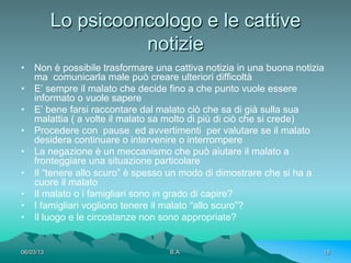Lo psicooncologo e le cattive
                     notizie
•  Non è possibile trasformare una cattiva notizia in una buona notizia
   ma comunicarla male può creare ulteriori difficoltà
•  E’ sempre il malato che decide fino a che punto vuole essere
   informato o vuole sapere
•  E’ bene farsi raccontare dal malato ciò che sa di già sulla sua
   malattia ( a volte il malato sa molto di più di ciò che si crede)
•  Procedere con pause ed avvertimenti per valutare se il malato
   desidera continuare o intervenire o interrompere
•  La negazione è un meccanismo che può aiutare il malato a
   fronteggiare una situazione particolare
•  Il “tenere allo scuro” è spesso un modo di dimostrare che si ha a
   cuore il malato
•  Il malato o i famigliari sono in grado di capire?
•  I famigliari vogliono tenere il malato “allo scuro”?
•  Il luogo e le circostanze non sono appropriate?


06/03/13                          B.A.                                18
 