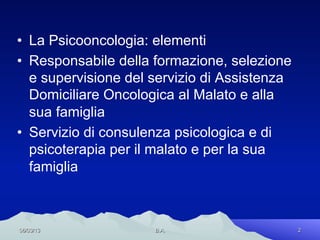 •  La Psicooncologia: elementi
•  Responsabile della formazione, selezione
   e supervisione del servizio di Assistenza
   Domiciliare Oncologica al Malato e alla
   sua famiglia
•  Servizio di consulenza psicologica e di
   psicoterapia per il malato e per la sua
   famiglia



06/03/13              B.A.                     2
 