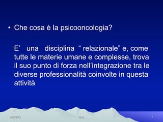 •  Che cosa è la psicooncologia?

   E’ una disciplina “ relazionale” e, come
   tutte le materie umane e complesse, trova
   il suo punto di forza nell’integrazione tra le
   diverse professionalità coinvolte in questa
   attività



06/03/13                 B.A.                       3
 