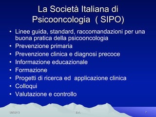 La Società Italiana di
           Psicooncologia ( SIPO)
•  Linee guida, standard, raccomandazioni per una
   buona pratica della psicooncologia
•  Prevenzione primaria
•  Prevenzione clinica e diagnosi precoce
•  Informazione educazionale
•  Formazione
•  Progetti di ricerca ed applicazione clinica
•  Colloqui
•  Valutazione e controllo

06/03/13               B.A.                         7
 