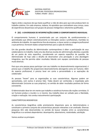 MATERIAL DIDÁTICO
DISCIPLINA: PSICOLOGIA ORGANIZACIONAL
TURMA: 3ºADM – 2013.1
Professor José Salvador de Abreu – salvadorabreu@uol.com.br
Página 10 de 43
Vigora ainda o equívoco de que basta qualificar a mão de obra para que esta produza bem no
trabalho coletivo. Em cada empresa, todavia, há episódios que contradizem essa crença, casos
de experiências desastrosas com grupos de pessoas inteligentes e altamente qualificadas.
 [02] - A DIVERSIDADE DE INTERPRETAÇÕES SOBRE O COMPORTAMENTO INDIVIDUAL
O comportamento humano é caracterizado por um conjunto de condicionamentos e
aprendizados que afetam sistematicamente as interações sociais e profissionais, mantidas no
ambiente de trabalho. As experiências fora da empresa, a classe social e a categoria profissional
a que pertence, fornecem dados comportamentais para a ação do indivíduo.
Um dos grandes desafios do Administrador contemporâneo é obter a participação de seus
colaboradores no trabalho. Cada uma das diversas escolas de administração abordou a questão
de um ponto de vista específico, considerando um aspecto específico da questão. Ao
Administrador de hoje cabe o desafio de desenvolver uma percepção e uma abordagem
integrativa, que lhe permita obter resultados lidando com equipes constituídas de pessoas
muito diversas.
Para que uma pessoa possa participar com seu trabalho no desenvolvimento organizacional, é
preciso que o trabalho lhe proporcione desenvolvimento abrangente como ser humano. Além
do aspecto profissional, é preciso levar em conta a personalidade e as aspirações do
colaborador.
As pessoas “levam” para as organizações as suas características. Algumas podem ser
aproveitadas, com outras é preciso lidar. Todas devem ser conhecidas e respeitadas pelo
Administrador (inclusive as suas próprias!), no sentido de obter resultados positivos de forma
consistente.
O Administrador deve ter em mente que trabalho e existência humana são noções correlatas. O
ser humano produz o mundo e a si mesmo. Seu trabalho deve ser voltado para a liberdade,
criação e realização. Isto conduz naturalmente à participação.
CARACTERÍSTICAS BIOGRÁFICAS
As características biográficas estão prontamente disponíveis para os Administradores e
constituem o primeiro conjunto de características pessoais relevantes a ser analisado. Diversas
pesquisas têm sido desenvolvidas no sentido de buscar relações entre as características
biográficas e as variáveis dependentes: desempenho, absenteísmo, rotatividade, satisfação.
Vamos analisar as principais:
 