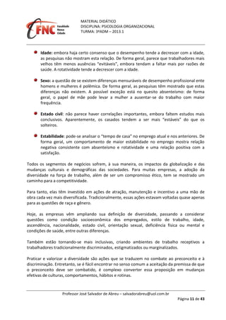MATERIAL DIDÁTICO
DISCIPLINA: PSICOLOGIA ORGANIZACIONAL
TURMA: 3ºADM – 2013.1
Professor José Salvador de Abreu – salvadorabreu@uol.com.br
Página 11 de 43
Idade: embora haja certo consenso que o desempenho tende a decrescer com a idade,
as pesquisas não mostram esta relação. De forma geral, parece que trabalhadores mais
velhos têm menos ausências “evitáveis”, embora tendam a faltar mais por razões de
saúde. A rotatividade tende a decrescer com a idade.
Sexo: a questão de se existem diferenças mensuráveis de desempenho profissional ente
homens e mulheres é polêmica. De forma geral, as pesquisas têm mostrado que estas
diferenças não existem. A possível exceção está no quesito absenteísmo: de forma
geral, o papel de mãe pode levar a mulher a ausentar-se do trabalho com maior
frequência.
Estado civil: não parece haver correlações importantes, embora faltem estudos mais
conclusivos. Aparentemente, os casados tendem a ser mais “estáveis” do que os
solteiros.
Estabilidade: pode-se analisar o “tempo de casa” no emprego atual e nos anteriores. De
forma geral, um comportamento de maior estabilidade no emprego mostra relação
negativa consistente com absenteísmo e rotatividade e uma relação positiva com a
satisfação.
Todos os segmentos de negócios sofrem, à sua maneira, os impactos da globalização e das
mudanças culturais e demográficas das sociedades. Para muitas empresas, a adoção da
diversidade na força de trabalho, além de ser um compromisso ético, tem se mostrado um
caminho para a competitividade.
Para tanto, elas têm investido em ações de atração, manutenção e incentivo a uma mão de
obra cada vez mais diversificada. Tradicionalmente, essas ações estavam voltadas quase apenas
para as questões de raça e gênero.
Hoje, as empresas vêm ampliando sua definição de diversidade, passando a considerar
questões como condição socioeconômica dos empregados, estilo de trabalho, idade,
ascendência, nacionalidade, estado civil, orientação sexual, deficiência física ou mental e
condições de saúde, entre outras diferenças.
Também estão tornando-se mais inclusivas, criando ambientes de trabalho receptivos a
trabalhadores tradicionalmente discriminados, estigmatizados ou marginalizados.
Praticar e valorizar a diversidade são ações que se traduzem no combate ao preconceito e à
discriminação. Entretanto, se é fácil encontrar no senso comum a aceitação da premissa de que
o preconceito deve ser combatido, é complexo converter essa proposição em mudanças
efetivas de culturas, comportamentos, hábitos e rotinas.
 