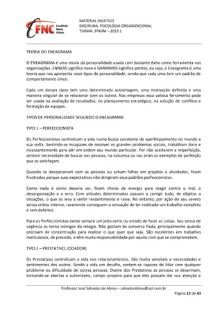 MATERIAL DIDÁTICO
DISCIPLINA: PSICOLOGIA ORGANIZACIONAL
TURMA: 3ºADM – 2013.1
Professor José Salvador de Abreu – salvadorabreu@uol.com.br
Página 12 de 43
TEORIA DO ENEAGRAMA
O ENEAGRAMA é uma teoria da personalidade usada com bastante êxito como ferramenta nas
organizações. ENNEAS significa nove e GRAMMOS significa pontos, ou seja, o Eneagrama é uma
teoria que nos apresenta nove tipos de personalidade, sendo que cada uma tem um padrão de
comportamento único.
Cada um desses tipos tem uma determinada autoimagem, uma motivação definida e uma
maneira singular de se relacionar com os outros. Nas empresas essa valiosa ferramenta pode
ser usada na avaliação de resultados, no planejamento estratégico, na solução de conflitos e
formação de equipes.
TIPOS DE PERSONALIDADE SEGUNDO O ENEAGRAMA
TIPO 1 – PERFECCIONISTA
Os Perfeccionistas centralizam a vida numa busca constante de aperfeiçoamento no mundo a
sua volta. Sentindo-se incapazes de resolver os grandes problemas sociais, trabalham duro e
incessantemente para pôr em ordem seu mundo particular. Por não aceitarem a imperfeição,
sentem necessidade de buscar nas pessoas, na natureza ou nas artes os exemplos de perfeição
que os satisfaçam.
Quando se decepcionam com as pessoas ou acham falhas em projetos e atividades, ficam
frustrados porque suas expectativas não atingiram seus padrões perfeccionistas.
Como nada é como deveria ser, ficam cheios de energia para reagir contra o mal, a
desorganização e o erro. Com atitudes determinadas passam a corrigir tudo, de objetos a
situações, o que os leva a sentir ressentimento e raiva. No entanto, por ação do seu severo
senso crítico interno, raramente conseguem a sensação de ter realizado um trabalho completo
e sem defeitos.
Para os Perfeccionistas existe sempre um jeito certo ou errado de fazer as coisas. Seu senso de
urgência os torna inimigos do relógio. Não gostam de conversa fiada, principalmente quando
precisam de concentração para realizar o que quer que seja. São excelentes em trabalhos
meticulosos, de precisão, e têm muita responsabilidade por aquilo com que se comprometem.
TIPO 2 – PRESTATIVO, (DOADOR)
Os Prestativos centralizam a vida nos relacionamentos. São muito sensíveis a necessidades e
sentimentos dos outros. Sendo a vida um desafio, sentem-se capazes de lidar com qualquer
problema ou dificuldade de outras pessoas. Diante dos Prestativos as pessoas se desarmam,
tornando-se abertas e vulneráveis, campo propício para que eles possam dar sua atenção e
 