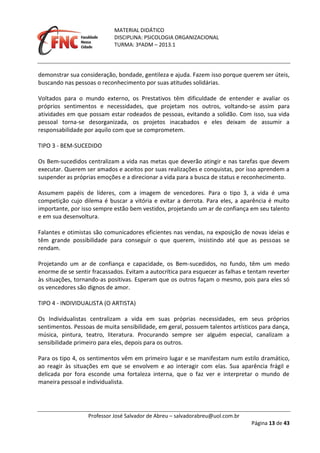 MATERIAL DIDÁTICO
DISCIPLINA: PSICOLOGIA ORGANIZACIONAL
TURMA: 3ºADM – 2013.1
Professor José Salvador de Abreu – salvadorabreu@uol.com.br
Página 13 de 43
demonstrar sua consideração, bondade, gentileza e ajuda. Fazem isso porque querem ser úteis,
buscando nas pessoas o reconhecimento por suas atitudes solidárias.
Voltados para o mundo externo, os Prestativos têm dificuldade de entender e avaliar os
próprios sentimentos e necessidades, que projetam nos outros, voltando-se assim para
atividades em que possam estar rodeados de pessoas, evitando a solidão. Com isso, sua vida
pessoal torna-se desorganizada, os projetos inacabados e eles deixam de assumir a
responsabilidade por aquilo com que se comprometem.
TIPO 3 - BEM-SUCEDIDO
Os Bem-sucedidos centralizam a vida nas metas que deverão atingir e nas tarefas que devem
executar. Querem ser amados e aceitos por suas realizações e conquistas, por isso aprendem a
suspender as próprias emoções e a direcionar a vida para a busca de status e reconhecimento.
Assumem papéis de líderes, com a imagem de vencedores. Para o tipo 3, a vida é uma
competição cujo dilema é buscar a vitória e evitar a derrota. Para eles, a aparência é muito
importante, por isso sempre estão bem vestidos, projetando um ar de confiança em seu talento
e em sua desenvoltura.
Falantes e otimistas são comunicadores eficientes nas vendas, na exposição de novas ideias e
têm grande possibilidade para conseguir o que querem, insistindo até que as pessoas se
rendam.
Projetando um ar de confiança e capacidade, os Bem-sucedidos, no fundo, têm um medo
enorme de se sentir fracassados. Evitam a autocrítica para esquecer as falhas e tentam reverter
às situações, tornando-as positivas. Esperam que os outros façam o mesmo, pois para eles só
os vencedores são dignos de amor.
TIPO 4 - INDIVIDUALISTA (O ARTISTA)
Os Individualistas centralizam a vida em suas próprias necessidades, em seus próprios
sentimentos. Pessoas de muita sensibilidade, em geral, possuem talentos artísticos para dança,
música, pintura, teatro, literatura. Procurando sempre ser alguém especial, canalizam a
sensibilidade primeiro para eles, depois para os outros.
Para os tipo 4, os sentimentos vêm em primeiro lugar e se manifestam num estilo dramático,
ao reagir às situações em que se envolvem e ao interagir com elas. Sua aparência frágil e
delicada por fora esconde uma fortaleza interna, que o faz ver e interpretar o mundo de
maneira pessoal e individualista.
 