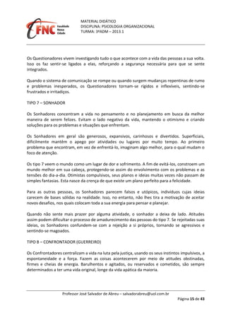 MATERIAL DIDÁTICO
DISCIPLINA: PSICOLOGIA ORGANIZACIONAL
TURMA: 3ºADM – 2013.1
Professor José Salvador de Abreu – salvadorabreu@uol.com.br
Página 15 de 43
Os Questionadores vivem investigando tudo o que acontece com a vida das pessoas a sua volta.
Isso os faz sentir-se ligados a elas, reforçando a segurança necessária para que se sente
integrados.
Quando o sistema de comunicação se rompe ou quando surgem mudanças repentinas de rumo
e problemas inesperados, os Questionadores tornam-se rígidos e inflexíveis, sentindo-se
frustrados e irritadiços.
TIPO 7 – SONHADOR
Os Sonhadores concentram a vida no pensamento e no planejamento em busca da melhor
maneira de serem felizes. Evitam o lado negativo da vida, mantendo o otimismo e criando
soluções para os problemas e situações que enfrentam.
Os Sonhadores em geral são generosos, expansivos, carinhosos e divertidos. Superficiais,
dificilmente mantêm o apego por atividades ou lugares por muito tempo. Ao primeiro
problema que encontram, em vez de enfrentá-lo, imaginam algo melhor, para o qual mudam o
foco de atenção.
Os tipo 7 veem o mundo como um lugar de dor e sofrimento. A fim de evitá-los, constroem um
mundo melhor em sua cabeça, protegendo-se assim do envolvimento com os problemas e as
tensões do dia-a-dia. Otimistas compulsivos, seus planos e ideias muitas vezes não passam de
simples fantasias. Esta nasce da crença de que existe um plano perfeito para a felicidade.
Para as outras pessoas, os Sonhadores parecem falsos e utópicos, indivíduos cujas ideias
carecem de bases sólidas na realidade. Isso, no entanto, não lhes tira a motivação de aceitar
novos desafios, nos quais colocam toda a sua energia para pensar e planejar.
Quando não sente mais prazer por alguma atividade, o sonhador a deixa de lado. Atitudes
assim podem dificultar o processo de amadurecimento das pessoas do tipo 7. Se rejeitadas suas
ideias, os Sonhadores confundem-se com a rejeição a si próprios, tornando se agressivos e
sentindo-se magoados.
TIPO 8 – CONFRONTADOR (GUERREIRO)
Os Confrontadores centralizam a vida na luta pela justiça, usando os seus instintos impulsivos, a
espontaneidade e a força. Fazem as coisas acontecerem por meio de atitudes obstinadas,
firmes e cheias de energia. Barulhentos e agitados, ou reservados e cometidos, são sempre
determinados a ter uma vida original, longe da vida apática da maioria.
 