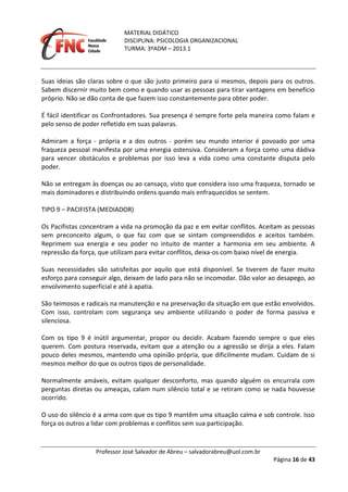 MATERIAL DIDÁTICO
DISCIPLINA: PSICOLOGIA ORGANIZACIONAL
TURMA: 3ºADM – 2013.1
Professor José Salvador de Abreu – salvadorabreu@uol.com.br
Página 16 de 43
Suas ideias são claras sobre o que são justo primeiro para si mesmos, depois para os outros.
Sabem discernir muito bem como e quando usar as pessoas para tirar vantagens em benefício
próprio. Não se dão conta de que fazem isso constantemente para obter poder.
É fácil identificar os Confrontadores. Sua presença é sempre forte pela maneira como falam e
pelo senso de poder refletido em suas palavras.
Admiram a força - própria e a dos outros - porém seu mundo interior é povoado por uma
fraqueza pessoal manifesta por uma energia ostensiva. Consideram a força como uma dádiva
para vencer obstáculos e problemas por isso leva a vida como uma constante disputa pelo
poder.
Não se entregam às doenças ou ao cansaço, visto que considera isso uma fraqueza, tornado se
mais dominadores e distribuindo ordens quando mais enfraquecidos se sentem.
TIPO 9 – PACIFISTA (MEDIADOR)
Os Pacifistas concentram a vida na promoção da paz e em evitar conflitos. Aceitam as pessoas
sem preconceito algum, o que faz com que se sintam compreendidos e aceitos também.
Reprimem sua energia e seu poder no intuito de manter a harmonia em seu ambiente. A
repressão da força, que utilizam para evitar conflitos, deixa-os com baixo nível de energia.
Suas necessidades são satisfeitas por aquilo que está disponível. Se tiverem de fazer muito
esforço para conseguir algo, deixam de lado para não se incomodar. Dão valor ao desapego, ao
envolvimento superficial e até à apatia.
São teimosos e radicais na manutenção e na preservação da situação em que estão envolvidos.
Com isso, controlam com segurança seu ambiente utilizando o poder de forma passiva e
silenciosa.
Com os tipo 9 é inútil argumentar, propor ou decidir. Acabam fazendo sempre o que eles
querem. Com postura reservada, evitam que a atenção ou a agressão se dirija a eles. Falam
pouco deles mesmos, mantendo uma opinião própria, que dificilmente mudam. Cuidam de si
mesmos melhor do que os outros tipos de personalidade.
Normalmente amáveis, evitam qualquer desconforto, mas quando alguém os encurrala com
perguntas diretas ou ameaças, calam num silêncio total e se retiram como se nada houvesse
ocorrido.
O uso do silêncio é a arma com que os tipo 9 mantêm uma situação calma e sob controle. Isso
força os outros a lidar com problemas e conflitos sem sua participação.
 