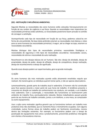 MATERIAL DIDÁTICO
DISCIPLINA: PSICOLOGIA ORGANIZACIONAL
TURMA: 3ºADM – 2013.1
Professor José Salvador de Abreu – salvadorabreu@uol.com.br
Página 17 de 43
[03] - MOTIVAÇÃO E INFLUÊNCIAS AMBIENTAIS.
Segundo Maslow as necessidades dos seres humanos estão colocadas hierarquicamente em
função de seu caráter de urgência e sua força. Quando as necessidades mais imperativas (as
necessidades primárias) estão satisfeitas, as necessidades posteriores fazem pressão no sentido
de conseguir a satisfação.
Acompanhando cada tipo de necessidade em função de sua força, podemos colocá-las em
forma de uma pirâmide. Na base desta pirâmide estariam as necessidades mais básicas e vitais
para os seres humanos (as necessidades primárias). A seguir, até se chegar ao topo, estariam as
necessidades secundárias.
Maslow distingue dois tipos de necessidades primárias: necessidades fisiológicas e
necessidades de segurança e três tipos de necessidades secundárias: necessidades sociais,
necessidades de estima e necessidade de auto realização.
Reconhecem-se oito desejos básicos do ser humano. São eles: desejo de atividade, desejo de
propriedade, desejo de poder, desejo de afiliação, desejo de competência, desejo realização,
desejo de reconhecimento e desejo de significado.
Quando esses desejos podem ser experimentados, gera-se grande motivação.
1) AÇÃO
Os seres humanos são mais motivados quando estão ativamente envolvidos naquilo que
realizam. De maneira geral, os indivíduos querem tomar parte, e não ser apenas observadores.
Lamentavelmente, grande parte do trabalho atual é sedentário. O homem não foi constituído
para ficar passivo durante a maior parte de suas horas de trabalho. A tendência presente e
crescente em direção ao trabalho do conhecimento nos conduziu, em verdade, a um trabalho
mais sedentário. Com a automação, a necessidade dos funcionários se locomoverem pelo
ambiente de trabalho ficou acentuadamente reduzida. Muitos trabalhadores passam grande
parte de seu horário de trabalho sentados, juntos a um telefone, a uma mesa, ao computador
ou outro equipamento.
Usar a ação como motivador significa garantir que os funcionários tenham um trabalho mais
produtivo (mas não atarefado), que os mantenha física e mentalmente ocupados. Com alguma
criatividade, outras formas ativas de trabalho podem ser facilmente encontradas, mesmo
dentro das limitações existentes. Por exemplo, os funcionários podem usar o tempo de
paralisação do equipamento mais ativa e produtivamente, prevenindo problemas interagindo
com clientes e fornecedores internos.
 
