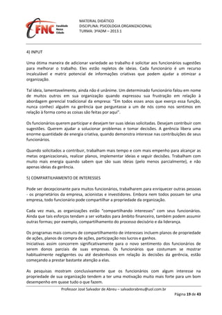 MATERIAL DIDÁTICO
DISCIPLINA: PSICOLOGIA ORGANIZACIONAL
TURMA: 3ºADM – 2013.1
Professor José Salvador de Abreu – salvadorabreu@uol.com.br
Página 19 de 43
4) INPUT
Uma ótima maneira de adicionar variedade ao trabalho é solicitar aos funcionários sugestões
para melhorar o trabalho. Eles estão repletos de ideias. Cada funcionário é um recurso
incalculável e matriz potencial de informações criativas que podem ajudar a otimizar a
organização.
Tal ideia, lamentavelmente, ainda não é unânime. Um determinado funcionário falou em nome
de muitos outros em sua organização quando expressou sua frustração em relação à
abordagem gerencial tradicional da empresa: “Em todos esses anos que exerço essa função,
nunca conheci alguém na gerência que perguntasse a um de nós como nos sentimos em
relação à forma como as coisas são feitas por aqui”.
Os funcionários querem participar e desejam ter suas ideias solicitadas. Desejam contribuir com
sugestões. Querem ajudar a solucionar problemas e tomar decisões. A gerência libera uma
enorme quantidade de energia criativa, quando demonstra interesse nas contribuições de seus
funcionários.
Quando solicitados a contribuir, trabalham mais tempo e com mais empenho para alcançar as
metas organizacionais, realizar planos, implementar ideias e seguir decisões. Trabalham com
muito mais energia quando sabem que são suas ideias (pelo menos parcialmente), e não
apenas ideias da gerência.
5) COMPARTILHAMENTO DE INTERESSES
Pode ser decepcionante para muitos funcionários, trabalharem para enriquecer outras pessoas
‐ os proprietários da empresa, acionistas e investidores. Embora nem todos possam ter uma
empresa, todo funcionário pode compartilhar a propriedade da organização.
Cada vez mais, as organizações estão “compartilhando interesses” com seus funcionários.
Ainda que tais esforços tendam a ser voltados para âmbito financeiro, também podem assumir
outras formas; por exemplo, compartilhamento do processo decisório e da liderança.
Os programas mais comuns de compartilhamento de interesses incluem planos de propriedade
de ações, planos de compra de ações, participação nos lucros e ganhos.
Iniciativas assim concorrem significativamente para o novo sentimento dos funcionários de
serem donos parciais de suas empresas. Os funcionários que costumam se mostrar
habitualmente negligentes ou até desdenhosos em relação às decisões da gerência, estão
começando a prestar bastante atenção a elas.
As pesquisas mostram conclusivamente que os funcionários com algum interesse na
propriedade de sua organização tendem a ter uma motivação muito mais forte para um bom
desempenho em quase tudo o que fazem.
 