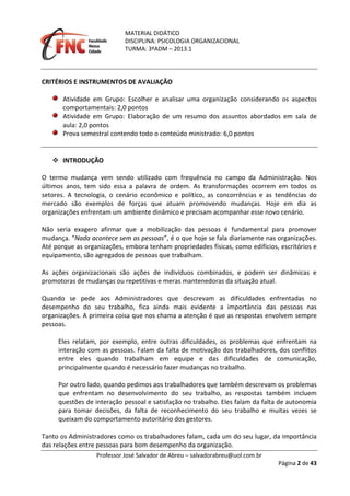 MATERIAL DIDÁTICO
DISCIPLINA: PSICOLOGIA ORGANIZACIONAL
TURMA: 3ºADM – 2013.1
Professor José Salvador de Abreu – salvadorabreu@uol.com.br
Página 2 de 43
CRITÉRIOS E INSTRUMENTOS DE AVALIAÇÃO
Atividade em Grupo: Escolher e analisar uma organização considerando os aspectos
comportamentais: 2,0 pontos
Atividade em Grupo: Elaboração de um resumo dos assuntos abordados em sala de
aula: 2,0 pontos
Prova semestral contendo todo o conteúdo ministrado: 6,0 pontos
 INTRODUÇÃO
O termo mudança vem sendo utilizado com frequência no campo da Administração. Nos
últimos anos, tem sido essa a palavra de ordem. As transformações ocorrem em todos os
setores. A tecnologia, o cenário econômico e político, as concorrências e as tendências do
mercado são exemplos de forças que atuam promovendo mudanças. Hoje em dia as
organizações enfrentam um ambiente dinâmico e precisam acompanhar esse novo cenário.
Não seria exagero afirmar que a mobilização das pessoas é fundamental para promover
mudança. “Nada acontece sem as pessoas”, é o que hoje se fala diariamente nas organizações.
Até porque as organizações, embora tenham propriedades físicas, como edifícios, escritórios e
equipamento, são agregados de pessoas que trabalham.
As ações organizacionais são ações de indivíduos combinados, e podem ser dinâmicas e
promotoras de mudanças ou repetitivas e meras mantenedoras da situação atual.
Quando se pede aos Administradores que descrevam as dificuldades enfrentadas no
desempenho do seu trabalho, fica ainda mais evidente a importância das pessoas nas
organizações. A primeira coisa que nos chama a atenção é que as respostas envolvem sempre
pessoas.
Eles relatam, por exemplo, entre outras dificuldades, os problemas que enfrentam na
interação com as pessoas. Falam da falta de motivação dos trabalhadores, dos conflitos
entre eles quando trabalham em equipe e das dificuldades de comunicação,
principalmente quando é necessário fazer mudanças no trabalho.
Por outro lado, quando pedimos aos trabalhadores que também descrevam os problemas
que enfrentam no desenvolvimento do seu trabalho, as respostas também incluem
questões de interação pessoal e satisfação no trabalho. Eles falam da falta de autonomia
para tomar decisões, da falta de reconhecimento do seu trabalho e muitas vezes se
queixam do comportamento autoritário dos gestores.
Tanto os Administradores como os trabalhadores falam, cada um do seu lugar, da importância
das relações entre pessoas para bom desempenho da organização.
 