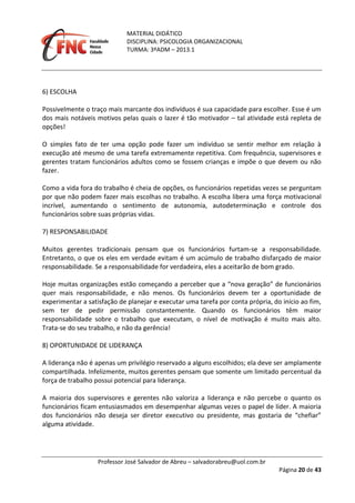 MATERIAL DIDÁTICO
DISCIPLINA: PSICOLOGIA ORGANIZACIONAL
TURMA: 3ºADM – 2013.1
Professor José Salvador de Abreu – salvadorabreu@uol.com.br
Página 20 de 43
6) ESCOLHA
Possivelmente o traço mais marcante dos indivíduos é sua capacidade para escolher. Esse é um
dos mais notáveis motivos pelas quais o lazer é tão motivador – tal atividade está repleta de
opções!
O simples fato de ter uma opção pode fazer um indivíduo se sentir melhor em relação à
execução até mesmo de uma tarefa extremamente repetitiva. Com frequência, supervisores e
gerentes tratam funcionários adultos como se fossem crianças e impõe o que devem ou não
fazer.
Como a vida fora do trabalho é cheia de opções, os funcionários repetidas vezes se perguntam
por que não podem fazer mais escolhas no trabalho. A escolha libera uma força motivacional
incrível, aumentando o sentimento de autonomia, autodeterminação e controle dos
funcionários sobre suas próprias vidas.
7) RESPONSABILIDADE
Muitos gerentes tradicionais pensam que os funcionários furtam‐se a responsabilidade.
Entretanto, o que os eles em verdade evitam é um acúmulo de trabalho disfarçado de maior
responsabilidade. Se a responsabilidade for verdadeira, eles a aceitarão de bom grado.
Hoje muitas organizações estão começando a perceber que a “nova geração” de funcionários
quer mais responsabilidade, e não menos. Os funcionários devem ter a oportunidade de
experimentar a satisfação de planejar e executar uma tarefa por conta própria, do início ao fim,
sem ter de pedir permissão constantemente. Quando os funcionários têm maior
responsabilidade sobre o trabalho que executam, o nível de motivação é muito mais alto.
Trata‐se do seu trabalho, e não da gerência!
8) OPORTUNIDADE DE LIDERANÇA
A liderança não é apenas um privilégio reservado a alguns escolhidos; ela deve ser amplamente
compartilhada. Infelizmente, muitos gerentes pensam que somente um limitado percentual da
força de trabalho possui potencial para liderança.
A maioria dos supervisores e gerentes não valoriza a liderança e não percebe o quanto os
funcionários ficam entusiasmados em desempenhar algumas vezes o papel de líder. A maioria
dos funcionários não deseja ser diretor executivo ou presidente, mas gostaria de “chefiar”
alguma atividade.
 
