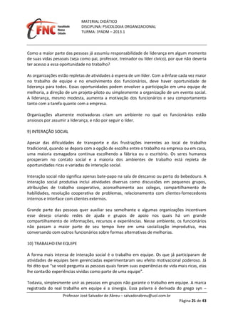 MATERIAL DIDÁTICO
DISCIPLINA: PSICOLOGIA ORGANIZACIONAL
TURMA: 3ºADM – 2013.1
Professor José Salvador de Abreu – salvadorabreu@uol.com.br
Página 21 de 43
Como a maior parte das pessoas já assumiu responsabilidade de liderança em algum momento
de suas vidas pessoais (seja como pai, professor, treinador ou líder cívico), por que não deveria
ter acesso a essa oportunidade no trabalho?
As organizações estão repletas de atividades à espera de um líder. Com a ênfase cada vez maior
no trabalho de equipe e no envolvimento dos funcionários, deve haver oportunidade de
liderança para todos. Essas oportunidades podem envolver a participação em uma equipe de
melhoria, a direção de um projeto‐piloto ou simplesmente a organização de um evento social.
A liderança, mesmo modesta, aumenta a motivação dos funcionários e seu comportamento
tanto com a tarefa quanto com a empresa.
Organizações altamente motivadoras criam um ambiente no qual os funcionários estão
ansiosos por assumir a liderança, e não por seguir o líder.
9) INTERAÇÃO SOCIAL
Apesar das dificuldades de transporte e das frustrações inerentes ao local de trabalho
tradicional, quando se depara com a opção de escolha entre o trabalho na empresa ou em casa,
uma maioria esmagadora continua escolhendo a fábrica ou o escritório. Os seres humanos
prosperam no contato social e a maioria dos ambientes de trabalho está repleta de
oportunidades ricas e variadas de interação social.
Interação social não significa apenas bate‐papo na sala de descanso ou perto do bebedouro. A
interação social produtiva inclui atividades diversas como discussões em pequenos grupos,
atribuições de trabalho cooperativo, aconselhamento aos colegas, compartilhamento de
habilidades, resolução cooperativa de problemas, relacionamento com clientes‐fornecedores
internos e interface com clientes externos.
Grande parte das pessoas quer auxiliar seu semelhante e algumas organizações incentivam
esse desejo criando redes de ajuda e grupos de apoio nos quais há um grande
compartilhamento de informações, recursos e experiências. Nesse ambiente, os funcionários
não passam a maior parte de seu tempo livre em uma socialização improdutiva, mas
conversando com outros funcionários sobre formas alternativas de melhorias.
10) TRABALHO EM EQUIPE
A forma mais intensa de interação social é o trabalho em equipe. Os que já participaram de
atividades de equipes bem gerenciadas experimentaram seu efeito motivacional poderoso. Já
foi dito que “se você pergunta as pessoas quais foram suas experiências de vida mais ricas, elas
lhe contarão experiências vividas como parte de uma equipe”.
Todavia, simplesmente unir as pessoas em grupos não garante o trabalho em equipe. A marca
registrada do real trabalho em equipe é a sinergia. Essa palavra é derivada do grego syn –
 