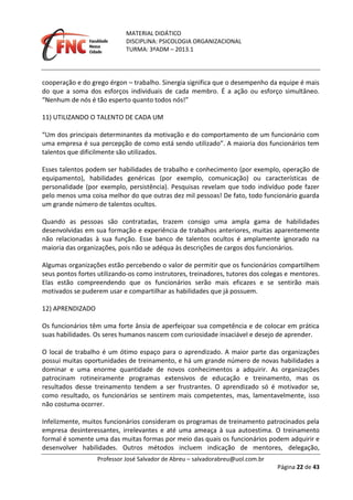 MATERIAL DIDÁTICO
DISCIPLINA: PSICOLOGIA ORGANIZACIONAL
TURMA: 3ºADM – 2013.1
Professor José Salvador de Abreu – salvadorabreu@uol.com.br
Página 22 de 43
cooperação e do grego érgon – trabalho. Sinergia significa que o desempenho da equipe é mais
do que a soma dos esforços individuais de cada membro. É a ação ou esforço simultâneo.
“Nenhum de nós é tão esperto quanto todos nós!”
11) UTILIZANDO O TALENTO DE CADA UM
“Um dos principais determinantes da motivação e do comportamento de um funcionário com
uma empresa é sua percepção de como está sendo utilizado”. A maioria dos funcionários tem
talentos que dificilmente são utilizados.
Esses talentos podem ser habilidades de trabalho e conhecimento (por exemplo, operação de
equipamento), habilidades genéricas (por exemplo, comunicação) ou características de
personalidade (por exemplo, persistência). Pesquisas revelam que todo indivíduo pode fazer
pelo menos uma coisa melhor do que outras dez mil pessoas! De fato, todo funcionário guarda
um grande número de talentos ocultos.
Quando as pessoas são contratadas, trazem consigo uma ampla gama de habilidades
desenvolvidas em sua formação e experiência de trabalhos anteriores, muitas aparentemente
não relacionadas à sua função. Esse banco de talentos ocultos é amplamente ignorado na
maioria das organizações, pois não se adéqua às descrições de cargos dos funcionários.
Algumas organizações estão percebendo o valor de permitir que os funcionários compartilhem
seus pontos fortes utilizando‐os como instrutores, treinadores, tutores dos colegas e mentores.
Elas estão compreendendo que os funcionários serão mais eficazes e se sentirão mais
motivados se puderem usar e compartilhar as habilidades que já possuem.
12) APRENDIZADO
Os funcionários têm uma forte ânsia de aperfeiçoar sua competência e de colocar em prática
suas habilidades. Os seres humanos nascem com curiosidade insaciável e desejo de aprender.
O local de trabalho é um ótimo espaço para o aprendizado. A maior parte das organizações
possui muitas oportunidades de treinamento, e há um grande número de novas habilidades a
dominar e uma enorme quantidade de novos conhecimentos a adquirir. As organizações
patrocinam rotineiramente programas extensivos de educação e treinamento, mas os
resultados desse treinamento tendem a ser frustrantes. O aprendizado só é motivador se,
como resultado, os funcionários se sentirem mais competentes, mas, lamentavelmente, isso
não costuma ocorrer.
Infelizmente, muitos funcionários consideram os programas de treinamento patrocinados pela
empresa desinteressantes, irrelevantes e até uma ameaça à sua autoestima. O treinamento
formal é somente uma das muitas formas por meio das quais os funcionários podem adquirir e
desenvolver habilidades. Outros métodos incluem indicação de mentores, delegação,
 