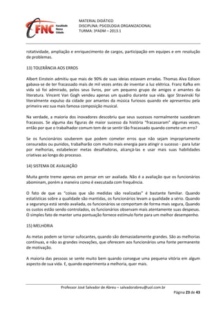 MATERIAL DIDÁTICO
DISCIPLINA: PSICOLOGIA ORGANIZACIONAL
TURMA: 3ºADM – 2013.1
Professor José Salvador de Abreu – salvadorabreu@uol.com.br
Página 23 de 43
rotatividade, ampliação e enriquecimento de cargos, participação em equipes e em resolução
de problemas.
13) TOLERÂNCIA AOS ERROS
Albert Einstein admitiu que mais de 90% de suas ideias estavam erradas. Thomas Alva Edison
gabava‐se de ter fracassado mais de mil vezes antes de inventar a luz elétrica. Franz Kafka em
vida só foi admirado, pelos seus livros, por um pequeno grupo de amigos e amantes da
literatura. Vincent Van Gogh vendeu apenas um quadro durante sua vida. Igor Stravinski foi
literalmente expulso da cidade por amantes da música furiosos quando ele apresentou pela
primeira vez sua mais famosa composição musical.
Na verdade, a maioria dos inovadores descobriu que seus sucessos normalmente sucederam
fracassos. Se alguma das figuras de maior sucesso da história “fracassaram” algumas vezes,
então por que o trabalhador comum tem de se sentir tão fracassado quando comete um erro?
Se os funcionários souberem que podem cometer erros que não sejam impropriamente
censurados ou punidos, trabalharão com muito mais energia para atingir o sucesso ‐ para lutar
por melhorias, estabelecer metas desafiadoras, alcançá‐las e usar mais suas habilidades
criativas ao longo do processo.
14) SISTEMA DE AVALIAÇÃO
Muita gente treme apenas em pensar em ser avaliada. Não é a avaliação que os funcionários
abominam, porém a maneira como é executada com frequência.
O fato de que as “coisas que são medidas são realizadas” é bastante familiar. Quando
estatísticas sobre a qualidade são mantidas, os funcionários levam a qualidade a sério. Quando
a segurança está sendo avaliada, os funcionários se comportam de forma mais segura, Quando
os custos estão sendo controlados, os funcionários observam mais atentamente suas despesas.
O simples fato de manter uma pontuação fornece estímulo forte para um melhor desempenho.
15) MELHORIA
As metas podem se tornar sufocantes, quando são demasiadamente grandes. São as melhorias
contínuas, e não as grandes inovações, que oferecem aos funcionários uma fonte permanente
de motivação.
A maioria das pessoas se sente muito bem quando consegue uma pequena vitória em algum
aspecto de sua vida. E, quando experimenta a melhoria, quer mais.
 