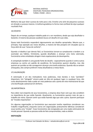 MATERIAL DIDÁTICO
DISCIPLINA: PSICOLOGIA ORGANIZACIONAL
TURMA: 3ºADM – 2013.1
Professor José Salvador de Abreu – salvadorabreu@uol.com.br
Página 24 de 43
Melhoria não quer dizer sucesso da noite para o dia. Envolve uma série de pequenos sucessos
em direção a sucessos maiores. A melhoria gradativa é a forma mais confiável de alçar qualquer
resultado final.
16) DESAFIO
Depois de um tempo, qualquer trabalho pode vir a ser monótono, desde que seja desafiador o
bastante. A maioria das pessoas saudáveis busca um desafio em suas vidas.
Quase todo funcionário responderá vigorosamente aos desafios apropriados. Mesmo que, a
princípio, haja oposição aos novos desafios, a maioria de fato prospera em situações que os
força além de suas “zonas de conforto”.
Quando o trabalho é por demais fácil, os funcionários tornam‐se complacente e tendem a se
acomodar aos hábitos. Entretanto, quando desafiados a alcançar uma meta valorizada,
funcionários antes entediados atingem níveis espetaculares de desempenho.
A competição também é uma grande fonte de desafio ‐ especialmente quando é contra outras
empresas ou contra um padrão de excelência. Os funcionários querem desafios, mas não
querem ser punidos se não conseguirem alcançar uma tarefa ambiciosa. Quando não se sentem
ameaçados, eles sempre preferem metas desafiadoras a metas fáceis.
17) VALORIZAÇÃO
A valorização é um dos motivadores mais poderosos, mais baratos e mais “portáteis”
disponíveis. Um “obrigado” sincero pode ser dito em qualquer lugar e a qualquer hora, não
custa absolutamente nada e pode ser mais poderoso sob o ponto de vista motivacional do que
uma bonificação substancial em dinheiro.
18) IMPORTÂNCIA
Para obter real empenho de seus funcionários, a empresa deve fazer com que eles acreditem
na importância do que estão fazendo. Atualmente, os funcionários querem mais do que o
trabalho de rotina. Querem sentir que estão fazendo algo que vale a pena. Querem participar
de “missões importantes”.
Em algumas organizações os funcionários que executam tarefas repetitivas consideram seu
trabalho insignificante, enquanto outros em organizações praticamente idênticas consideram
essas tarefas uma “missão”. Esses funcionários são energizados por uma noção estimulante de
missão pessoal. Quando as pessoas estão de fato comprometidas, nada as detém.
MOTIVAÇÃO
 