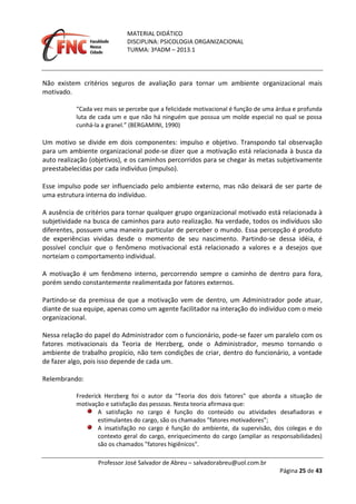 MATERIAL DIDÁTICO
DISCIPLINA: PSICOLOGIA ORGANIZACIONAL
TURMA: 3ºADM – 2013.1
Professor José Salvador de Abreu – salvadorabreu@uol.com.br
Página 25 de 43
Não existem critérios seguros de avaliação para tornar um ambiente organizacional mais
motivado.
“Cada vez mais se percebe que a felicidade motivacional é função de uma árdua e profunda
luta de cada um e que não há ninguém que possua um molde especial no qual se possa
cunhá-la a granel.” (BERGAMINI, 1990)
Um motivo se divide em dois componentes: impulso e objetivo. Transpondo tal observação
para um ambiente organizacional pode-se dizer que a motivação está relacionada à busca da
auto realização (objetivos), e os caminhos percorridos para se chegar às metas subjetivamente
preestabelecidas por cada indivíduo (impulso).
Esse impulso pode ser influenciado pelo ambiente externo, mas não deixará de ser parte de
uma estrutura interna do indivíduo.
A ausência de critérios para tornar qualquer grupo organizacional motivado está relacionada à
subjetividade na busca de caminhos para auto realização. Na verdade, todos os indivíduos são
diferentes, possuem uma maneira particular de perceber o mundo. Essa percepção é produto
de experiências vividas desde o momento de seu nascimento. Partindo-se dessa idéia, é
possível concluir que o fenômeno motivacional está relacionado a valores e a desejos que
norteiam o comportamento individual.
A motivação é um fenômeno interno, percorrendo sempre o caminho de dentro para fora,
porém sendo constantemente realimentada por fatores externos.
Partindo-se da premissa de que a motivação vem de dentro, um Administrador pode atuar,
diante de sua equipe, apenas como um agente facilitador na interação do indivíduo com o meio
organizacional.
Nessa relação do papel do Administrador com o funcionário, pode-se fazer um paralelo com os
fatores motivacionais da Teoria de Herzberg, onde o Administrador, mesmo tornando o
ambiente de trabalho propício, não tem condições de criar, dentro do funcionário, a vontade
de fazer algo, pois isso depende de cada um.
Relembrando:
Frederick Herzberg foi o autor da "Teoria dos dois fatores" que aborda a situação de
motivação e satisfação das pessoas. Nesta teoria afirmava que:
A satisfação no cargo é função do conteúdo ou atividades desafiadoras e
estimulantes do cargo, são os chamados "fatores motivadores";
A insatisfação no cargo é função do ambiente, da supervisão, dos colegas e do
contexto geral do cargo, enriquecimento do cargo (ampliar as responsabilidades)
são os chamados "fatores higiênicos".
 