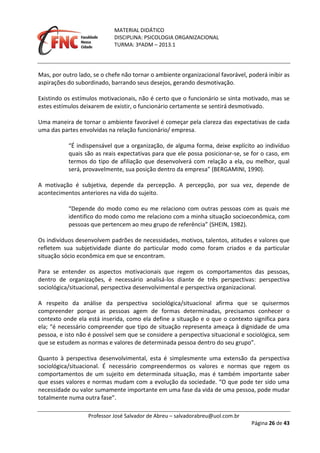 MATERIAL DIDÁTICO
DISCIPLINA: PSICOLOGIA ORGANIZACIONAL
TURMA: 3ºADM – 2013.1
Professor José Salvador de Abreu – salvadorabreu@uol.com.br
Página 26 de 43
Mas, por outro lado, se o chefe não tornar o ambiente organizacional favorável, poderá inibir as
aspirações do subordinado, barrando seus desejos, gerando desmotivação.
Existindo os estímulos motivacionais, não é certo que o funcionário se sinta motivado, mas se
estes estímulos deixarem de existir, o funcionário certamente se sentirá desmotivado.
Uma maneira de tornar o ambiente favorável é começar pela clareza das expectativas de cada
uma das partes envolvidas na relação funcionário/ empresa.
“É indispensável que a organização, de alguma forma, deixe explícito ao indivíduo
quais são as reais expectativas para que ele possa posicionar-se, se for o caso, em
termos do tipo de afiliação que desenvolverá com relação a ela, ou melhor, qual
será, provavelmente, sua posição dentro da empresa” (BERGAMINI, 1990).
A motivação é subjetiva, depende da percepção. A percepção, por sua vez, depende de
acontecimentos anteriores na vida do sujeito.
“Depende do modo como eu me relaciono com outras pessoas com as quais me
identifico do modo como me relaciono com a minha situação socioeconômica, com
pessoas que pertencem ao meu grupo de referência” (SHEIN, 1982).
Os indivíduos desenvolvem padrões de necessidades, motivos, talentos, atitudes e valores que
refletem sua subjetividade diante do particular modo como foram criados e da particular
situação sócio econômica em que se encontram.
Para se entender os aspectos motivacionais que regem os comportamentos das pessoas,
dentro de organizações, é necessário analisá-los diante de três perspectivas: perspectiva
sociológica/situacional, perspectiva desenvolvimental e perspectiva organizacional.
A respeito da análise da perspectiva sociológica/situacional afirma que se quisermos
compreender porque as pessoas agem de formas determinadas, precisamos conhecer o
contexto onde ela está inserida, como ela define a situação e o que o contexto significa para
ela; “é necessário compreender que tipo de situação representa ameaça à dignidade de uma
pessoa, e isto não é possível sem que se considere a perspectiva situacional e sociológica, sem
que se estudem as normas e valores de determinada pessoa dentro do seu grupo”.
Quanto à perspectiva desenvolvimental, esta é simplesmente uma extensão da perspectiva
sociológica/situacional. É necessário compreendermos os valores e normas que regem os
comportamentos de um sujeito em determinada situação, mas é também importante saber
que esses valores e normas mudam com a evolução da sociedade. “O que pode ter sido uma
necessidade ou valor sumamente importante em uma fase da vida de uma pessoa, pode mudar
totalmente numa outra fase”.
 