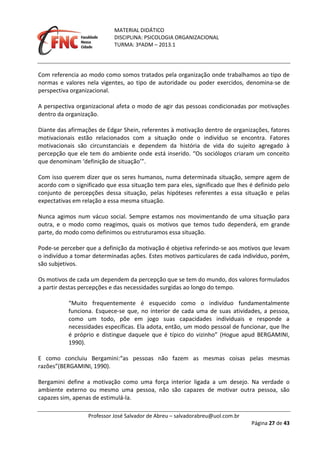 MATERIAL DIDÁTICO
DISCIPLINA: PSICOLOGIA ORGANIZACIONAL
TURMA: 3ºADM – 2013.1
Professor José Salvador de Abreu – salvadorabreu@uol.com.br
Página 27 de 43
Com referencia ao modo como somos tratados pela organização onde trabalhamos ao tipo de
normas e valores nela vigentes, ao tipo de autoridade ou poder exercidos, denomina-se de
perspectiva organizacional.
A perspectiva organizacional afeta o modo de agir das pessoas condicionadas por motivações
dentro da organização.
Diante das afirmações de Edgar Shein, referentes à motivação dentro de organizações, fatores
motivacionais estão relacionados com a situação onde o indivíduo se encontra. Fatores
motivacionais são circunstanciais e dependem da história de vida do sujeito agregado à
percepção que ele tem do ambiente onde está inserido. “Os sociólogos criaram um conceito
que denominam ‘definição de situação’”.
Com isso querem dizer que os seres humanos, numa determinada situação, sempre agem de
acordo com o significado que essa situação tem para eles, significado que lhes é definido pelo
conjunto de percepções dessa situação, pelas hipóteses referentes a essa situação e pelas
expectativas em relação a essa mesma situação.
Nunca agimos num vácuo social. Sempre estamos nos movimentando de uma situação para
outra, e o modo como reagimos, quais os motivos que temos tudo dependerá, em grande
parte, do modo como definimos ou estruturamos essa situação.
Pode-se perceber que a definição da motivação é objetiva referindo-se aos motivos que levam
o indivíduo a tomar determinadas ações. Estes motivos particulares de cada indivíduo, porém,
são subjetivos.
Os motivos de cada um dependem da percepção que se tem do mundo, dos valores formulados
a partir destas percepções e das necessidades surgidas ao longo do tempo.
“Muito frequentemente é esquecido como o indivíduo fundamentalmente
funciona. Esquece-se que, no interior de cada uma de suas atividades, a pessoa,
como um todo, põe em jogo suas capacidades individuais e responde a
necessidades específicas. Ela adota, então, um modo pessoal de funcionar, que lhe
é próprio e distingue daquele que é típico do vizinho” (Hogue apud BERGAMINI,
1990).
E como concluiu Bergamini:“as pessoas não fazem as mesmas coisas pelas mesmas
razões”(BERGAMINI, 1990).
Bergamini define a motivação como uma força interior ligada a um desejo. Na verdade o
ambiente externo ou mesmo uma pessoa, não são capazes de motivar outra pessoa, são
capazes sim, apenas de estimulá-la.
 