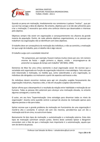 MATERIAL DIDÁTICO
DISCIPLINA: PSICOLOGIA ORGANIZACIONAL
TURMA: 3ºADM – 2013.1
Professor José Salvador de Abreu – salvadorabreu@uol.com.br
Página 28 de 43
Quando se pensa em motivação, imediatamente nos remetemos à palavra “motivo” , que por
sua vez traz consigo a ideia de objetivo. No entanto, objetivos por si só não são suficientes para
criar a motivação. É necessário que exista uma carência interna que desencadeie o interesse
pelo objetivo.
Objetivos sempre irão existir em organizações e consequentemente nos afazeres da grande
maioria da população. Porém, de nada adianta objetivos organizacionais, se as pessoas que
trabalham nas organizações não se identificam com estes objetivos.
O trabalho deve ser consequência da motivação dos indivíduos, e não ao contrário, a motivação
ter que surgir do trabalho, pois o trabalho não é algo natural.
O trabalho surgiu com a sociedade industrial:
“Os camponeses, por exemplo, ficavam inativos muitos meses por ano. Um número
enorme de festas – pagãs primeiro e, depois, cristãs – encarregavam-se de
preencher os espaços de tempo sem trabalho” (DE MASI, 1999).
Domenico de Masi faz uma crítica veemente à atual organização social. Ele escreve que a
sociedade está organizada em função da organização industrial e mercadológica. Fato este que
está relacionado à motivação, na medida que, como subordinados a uma organização, os
indivíduos são obrigados a se motivarem a partir de aspectos extrínsecos a eles.
Os indivíduos devem encontrar motivos para agir em situações surgidas forçosamente das
organizações industriais, impostas a eles, e não em situações surgidas naturalmente.
Spitzer afirma que o desempenho é o resultado da relação entre habilidade e motivação do ser
humano. Todas as pessoas têm potencial para alcançar uma motivação elevada, no entanto
algumas conseguem, e outras não.
O autor, em seu livro “Supermotivação: Uma estratégia para dinamizar todos os níveis da
organização”, levanta como questão central o porquê do alcance da motivação apenas para
algumas pessoas e não para todas.
Spitzer escreve que o grande problema da motivação em funcionários de uma organização é
mantê-la alta e constante. É comum até com nós mesmos, percebermos que um dia a
motivação está lá em cima, no outro lá em baixo.
Basicamente há dois tipos de motivação: a automotivação e a motivação externa. Estes dois
tipos de motivação caminham sempre juntos. Dentro deste contexto Spitzer e Bergamini
concordam com o fato de que a motivação mais importante é a automotivação, aquela que
vem de dentro da pessoa.
 