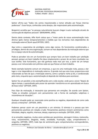 MATERIAL DIDÁTICO
DISCIPLINA: PSICOLOGIA ORGANIZACIONAL
TURMA: 3ºADM – 2013.1
Professor José Salvador de Abreu – salvadorabreu@uol.com.br
Página 29 de 43
Spitzer afirma que “todos nós somos impulsionados a tomar atitudes por forças internas
poderosas”. Essas forças, conhecidas como desejos, são responsáveis pela automotivação.
Bergamini acredita que “as pessoas naturalmente buscam chegar à auto realização através da
consecução de objetivos pessoais” (BERGAMINI, 1993).
Dentro deste contexto, Alfie Konh coloca que a “maior parte de nossa automotivação inata
diminui (pelo menos temporariamente) à medida que nos tornamos mais dependentes da
motivação externa”(Konh apud SPITZER, 1997).
Aqui entra a expectativa de privilégios como algo nocivo. Os funcionários condicionados a
privilégios, dentro de uma organização, tornam-se mais dependentes da motivação externa que
tira o espaço natural da automotivação.
Pode-se perceber isto em um funcionário que sempre fazia um bom trabalho por satisfação
pessoal, porque um bom trabalho lhe dava simplesmente o prazer de ver bons resultados nas
suas tarefas. Este funcionário, que não ganhava nada mais por isso, a partir de um tempo
passou a ser remunerado com prêmios cada vez que fizesse um bom trabalho.
Neste exemplo bastante comum em empresas, o que era uma motivação inata, passou a dar
lugar e criar dependência à motivação externa. O grande mal que esta troca proporciona está
relacionado ao fato de que a motivação externa, como o próprio nome já diz, é condicionada
pelo meio, enquanto que a automotivação só depende do indivíduo para acontecer.
Spitzer faz um paralelo a isto exemplificando com a vida escolar, onde para o aluno ”depois de
algum tempo, o aprendizado pelo prazer de aprender transforma-se em aprendizado em busca
de boas notas” (SPITZER, 1997).
Para falar de motivação, é necessário que pensemos em emoções. De acordo com Spitzer,
“todas as emoções começam com pensamentos sob a forma de avaliações subjetivas e
instantâneas de situações”.
Qualquer situação pode ser vivenciada como positiva ou negativa, dependendo de como cada
pessoa a interpreta“. (SPITZER, 1997).
Podemos pensar assim em um pessimista e um otimista. O otimista é a pessoa que tem
pensamentos positivos em relação a tudo. Pensamentos positivos incluem sentimentos como
felicidade, alegria, orgulho, interesse, desejo, esperança e excitação. (SPITZER, 1997).
Já as emoções negativas, muitas vezes sentidas por pessimistas, abrangem tristeza, melancolia,
raiva, ressentimento, desgosto, medo, ansiedade, frustração, culpa, arrependimento e
vergonha. (SPITZER, 1997). Cada tipo de sentimento gera comportamentos correspondentes,
positivos ou negativos.
 