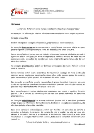 MATERIAL DIDÁTICO
DISCIPLINA: PSICOLOGIA ORGANIZACIONAL
TURMA: 3ºADM – 2013.1
Professor José Salvador de Abreu – salvadorabreu@uol.com.br
Página 30 de 43
SENSAÇÃO
"A interação do homem com o mundo passa totalmente pela janela dos sentidos"
As sensações são informações relativas a fenômenos externos (meio) ou ao próprio organismo.
TIPOS DE SENSAÇÕES
Existem três tipos de sensações: introceptivas, proprioceptivas e extereoceptivas.
As sensações introceptivas estão relacionadas às sensações que temos em relação ao nosso
próprio organismo, como por exemplo: fome, dor de cabeça, mal estar, calor, frio.
Destas sensações introceptivas, em sua maioria, indicam desconforto e o indivíduo aprende o
significado destas sensações por meio de experiências. Como na maioria das vezes causam
desconforto estas sensações são consideradas muito importantes para manutenção do bem
estar do organismo.
As sensações proprioceptivas podem ser definidas como capazes de situar o homem no meio
onde se encontra.
Como exemplos podem fazer a experiência de movimentar a cabeça. Em meio a esta ação
sabemos que os objetos que passam pelos nossos olhos estão parados, apesar de passarem
pelos nossos olhos, e que o que está em movimento é a minha cabeça.
Esta sensação se manifesta também nas relações de proporcionalidade referentes ao nosso
corpo. Isto significa que quando eu entro em um ambiente qualquer, uma sala, por exemplo, eu
posso ter noção do meu tamanho em relação a esta sala.
Estas sensações proprioceptivas são bastante importantes para manter o equilíbrio físico das
pessoas. Com a tontura, ou labirintite pode-se dizer que existe problemas nas sensações
proprioceptivas.
As sensações extereoceptivas são as mais conhecidas por nós. São as sensações que fazem
chegar às pessoas informações do mundo externo. Existe cinco sensações extereoceptivas, são
elas: tato, paladar, olfato, visão e audição.
Estas cinco sensações extereoceptivas podem ser divididas em sensações de contato e
sensações a distância. As sensações de contato são tato e paladar, ou seja, para que elas
existam é necessário tocá-las, e as sensações a distância são olfato audição e visão. Cabe
ressaltar que as sensações não trabalham sozinhas, todas elas se completam e interferem umas
nas outras.
 
