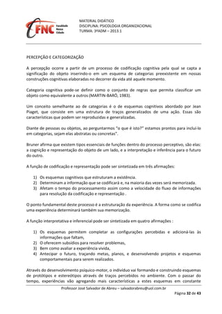 MATERIAL DIDÁTICO
DISCIPLINA: PSICOLOGIA ORGANIZACIONAL
TURMA: 3ºADM – 2013.1
Professor José Salvador de Abreu – salvadorabreu@uol.com.br
Página 32 de 43
PERCEPÇÃO E CATEGORIZAÇÃO
A percepção ocorre a partir de um processo de codificação cognitiva pela qual se capta a
significação do objeto inserindo-o em um esquema de categorias preexistente em nossas
construções cognitivas elaboradas no decorrer da vida até aquele momento.
Categoria cognitiva pode-se definir como o conjunto de regras que permita classificar um
objeto como equivalente a outros (MARTIN-BARÓ, 1983).
Um conceito semelhante ao de categorias é o de esquemas cognitivos abordado por Jean
Piaget, que consiste em uma estrutura de traços generalizados de uma ação. Essas são
características que podem ser reproduzidas e generalizadas.
Diante de pessoas ou objetos, ao perguntarmos “o que é isto?” estamos prontos para incluí-lo
em categorias, sejam elas abstratas ou concretas”.
Bruner afirma que existem tipos essenciais de funções dentro do processo perceptivo, são elas:
a cognição e representação do objeto de um lado, e a interpretação e inferência para o futuro
do outro.
A função de codificação e representação pode ser sintetizada em três afirmações:
1) Os esquemas cognitivos que estruturam a existência.
2) Determinam a informação que se codificará e, na maioria das vezes será memorizada.
3) Afetam o tempo do processamento assim como a velocidade do fluxo de informações
para resolução da codificação e representação .
O ponto fundamental deste processo é a estruturação da experiência. A forma como se codifica
uma experiência determinará também sua memorização.
A função interpretativa e inferencial pode ser sintetizada em quatro afirmações :
1) Os esquemas permitem completar as configurações percebidas e adicioná-las às
informações que faltam,
2) O oferecem subsídios para resolver problemas,
3) Bem como avaliar a experiência vivida,
4) Antecipar o futuro, traçando metas, planos, e desenvolvendo projetos e esquemas
comportamentais para serem realizados.
Através do desenvolvimento psíquico-motor, o indivíduo vai formando e construindo esquemas
de protótipos e estereótipos através de traços percebidos no ambiente. Com o passar do
tempo, experiências vão agregando mais características a estes esquemas em constante
 