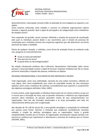 MATERIAL DIDÁTICO
DISCIPLINA: PSICOLOGIA ORGANIZACIONAL
TURMA: 3ºADM – 2013.1
Professor José Salvador de Abreu – salvadorabreu@uol.com.br
Página 33 de 43
desenvolvimento. A percepção consiste então na aplicação de uma categoria ou esquema a um
objeto.
Como estamos enfocando neste trabalho o convívio no ambiente organizacional caberia
levantar a seguinte questão: Qual o papel da percepção e da categorização como mediadoras
de relações sociais?
Para responder tal questão, vamos começar refletindo a respeito do processo de socialização
pelo qual os indivíduos passam desde o seu nascimento, pois é através do processo de
socialização que o indivíduo constrói seus esquemas cognitivos que vão determinar sua forma
particular de captar a realidade.
Diante de qualquer situação, o indivíduo, como forma de proteção frente ao ambiente onde
vive, pergunta-se inconscientemente:
O que eu estou percebendo?
Para que isto me serve?
Eu gosto disto ou não (categorização)?
Na relação interpessoal cotidiana não é diferente. Necessitamos informações sobre outras
pessoas e nossa percepção cumpre o papel de fornecer respostas imediatas que são as nossas
primeiras impressões a respeito das pessoas, ambientes ou objetos.
MUDANÇA ORGANIZACIONAL E SEUS IMPACTOS NOS INDIVÍDUOS E GRUPOS
Toda organização, como uma coletividade, necessita de uma ordem normativa, refletida em
suas regras, bem como estabelecido seus níveis de autoridade através de uma hierarquia
explícita, assim como a existência de sistemas e procedimentos que suportem o cumprimento
dos objetivos estratégicos definidos ( HALL, 2004 ).
É neste cenário, onde organizações e indivíduos fazem parte de um mesmo sistema, já que um
é insumo para a formação da outra, que se percebe realmente a influência que organizações
exercem sobre indivíduos. As pessoas aprendem muitos de seus comportamentos nas
organizações. Para isto são treinados, doutrinados e às vezes persuadidos com base em
relacionamento afetivo para com a organização.
Nas décadas de 70 e 80 do século XX, o tema gestão estratégica e competição foi enfatizado
por autores como Porter, Hammer e Prahalad, que ampliaram mundialmente conceitos
voltados à criação de políticas estratégicas para as organizações, frente a grande
competitividade mundial que se firmava. As organizações necessitavam naquele período criar
estruturas e políticas que suportassem e abreviassem o processo de mudança que se iniciava
(FISCHER, 2002 ).
 
