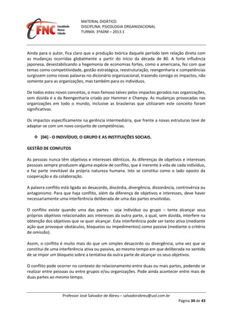 MATERIAL DIDÁTICO
DISCIPLINA: PSICOLOGIA ORGANIZACIONAL
TURMA: 3ºADM – 2013.1
Professor José Salvador de Abreu – salvadorabreu@uol.com.br
Página 34 de 43
Ainda para o autor, fica claro que a produção teórica daquele período tem relação direta com
as mudanças ocorridas globalmente a partir do início da década de 80. A forte influência
japonesa, desestabilizando a hegemonia de economias fortes, como a americana, fez com que
temas como competitividade, gestão estratégica, reestruturação, reengenharia e competências
surgissem como novas palavras no dicionário organizacional, trazendo consigo os impactos, não
somente para as organizações, mas também para os indivíduos.
De todos estes novos conceitos, o mais famoso talvez pelos impactos gerados nas organizações,
sem dúvida é a da Reengenharia criado por Hammer e Champy. As mudanças provocadas nas
organizações em todo o mundo, inclusive as brasileiras que utilizaram este conceito foram
significativas.
Os impactos especificamente na gerência intermediária, que frente a novas estruturas teve de
adaptar-se com um novo conjunto de competências.
 [04] - O INDIVÍDUO, O GRUPO E AS INSTITUIÇÕES SOCIAIS.
GESTÃO DE CONFLITOS
As pessoas nunca têm objetivos e interesses idênticos. As diferenças de objetivos e interesses
pessoais sempre produzem alguma espécie de conflito, que é inerente à vida de cada indivíduo,
e faz parte inevitável da própria natureza humana. Isto se constitui como o lado oposto da
cooperação e da colaboração.
A palavra conflito está ligada ao desacordo, discórdia, divergência, dissonância, controvérsia ou
antagonismo. Para que haja conflito, além da diferença de objetivos e interesses, deve haver
necessariamente uma interferência deliberada de uma das partes envolvidas.
O conflito existe quando uma das partes - seja indivíduo ou grupo – tenta alcançar seus
próprios objetivos relacionados aos interesses da outra parte, a qual, sem dúvida, interfere na
obtenção dos objetivos que se quer alcançar. Esta interferência pode ser tanto ativa (mediante
ação que provoque obstáculos, bloqueios ou impedimentos) como passiva (mediante o critério
de omissão).
Assim, o conflito é muito mais do que um simples desacordo ou divergência, uma vez que se
constitui de uma interferência ativa ou passiva, ao mesmo tempo em que deliberada no sentido
de se impor um bloqueio sobre a tentativa da outra parte de alcançar os seus objetivos.
O conflito pode ocorrer no contexto do relacionamento entre duas ou mais partes, podendo se
realizar entre pessoas ou entre grupos e/ou organizações. Pode ainda acontecer entre mais de
duas partes ao mesmo tempo.
 