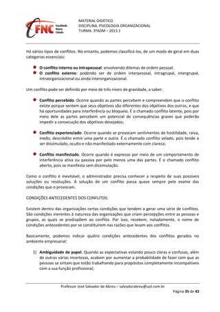 MATERIAL DIDÁTICO
DISCIPLINA: PSICOLOGIA ORGANIZACIONAL
TURMA: 3ºADM – 2013.1
Professor José Salvador de Abreu – salvadorabreu@uol.com.br
Página 35 de 43
Há vários tipos de conflitos. No entanto, podemos classificá-los, de um modo de geral em duas
categorias essenciais:
O conflito interno ou intrapessoal: envolvendo dilemas de ordem pessoal.
O conflito externo: podendo ser de ordem interpessoal, intragrupal, intergrupal,
intraorganizacional ou ainda interorganizacional.
Um conflito pode ser definido por meio de três níveis de gravidade, a saber:
Conflito percebido. Ocorre quando as partes percebem e compreendem que o conflito
existe porque sentem que seus objetivos são diferentes dos objetivos dos outros, e que
há oportunidades para interferência ou bloqueio. É o chamado conflito latente, pois por
meio dele as partes percebem um potencial de consequências graves que poderão
impedir a consecução dos objetivos desejados;
Conflito experienciado. Ocorre quando se provocam sentimentos de hostilidade, raiva,
medo, descrédito entre uma parte e outra. É o chamado conflito velado, pois tende a
ser dissimulado, oculto e não manifestado externamente com clareza;
Conflito manifestado. Ocorre quando é expresso por meio de um comportamento de
interferência ativa ou passiva por pelo menos uma das partes. É o chamado conflito
aberto, pois se manifesta sem dissimulação.
Como o conflito é inevitável, o administrador precisa conhecer a respeito de suas possíveis
soluções ou resoluções. A solução de um conflito passa quase sempre pelo exame das
condições que o provocam.
CONDIÇÕES ANTECEDENTES DOS CONFLITOS.
Existem dentro das organizações certas condições que tendem a gerar uma série de conflitos.
São condições inerentes à natureza das organizações que criam percepções entre as pessoas e
grupos, as quais se predispõem ao conflito. Por isso, recebem, notadamente, o nome de
condições antecedentes por se constituírem nas razões que levam aos conflitos.
Basicamente, podemos indicar quatro condições antecedentes dos conflitos gerados no
ambiente empresarial:
1) Ambiguidade de papel. Quando as expectativas estando pouco claras e confusas, além
de outras várias incertezas, acabam por aumentar a probabilidade de fazer com que as
pessoas se sintam que estão trabalhando para propósitos completamente incompatíveis
com a sua função profissional;
 