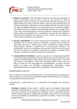 MATERIAL DIDÁTICO
DISCIPLINA: PSICOLOGIA ORGANIZACIONAL
TURMA: 3ºADM – 2013.1
Professor José Salvador de Abreu – salvadorabreu@uol.com.br
Página 36 de 43
2) Objetivos concorrentes. Como decorrência natural do crescimento da organização, os
grupos se especializam cada vez mais na busca de seus objetivos. Por força da
especialização, cada grupo acaba por realizar tarefas diferentes, focalizando-se em
objetivos diferentes. Isto faz com que o indivíduo relacione-se com diferentes partes do
ambiente, começando a desenvolver maneiras também diferentes de pensar e agir no
seu campo de atuação profissional. Pois, cada ambiente tem a sua própria linguagem,
seu modo de pensar e de trabalhar, bem diferentes objetivos para se atingir. Assim,
surge, então, certa diferenciação em termos de objetivos e interesses com relação aos
demais grupos da organização. Daí, a percepção de que pelo fato dos objetivos e
interesses serem diferentes, eles acabem por nutrir a ideia de que são também ao
mesmo tempo incompatíveis e incongruentes;
3) Recursos compartilhados. Os recursos organizacionais são limitados e escassos. Esta
quantidade fixa de recursos precisa ser distribuída e alocada entre os grupos da
organização, tais como: o capital de giro, valores orçamentários, salários, créditos,
espaço, pessoas, máquinas e equipamentos. Se um grupo quer aumentar a sua
quantidade de recursos, um outro grupo terá de perder ou abrir mão de uma parcela
dos seus. Isto provoca nos indivíduos a percepção dos objetivos e interesses serem
diferentes, e sendo assim também incompatíveis e incongruentes;
4) Interdependência de atividades. As pessoas e grupos de uma organização dependem
uns dos outros para desempenharem suas atividades, bem como para alcançarem seus
objetivos. A interdependência existe quando um grupo não pode realizar a sua tarefa
para alcançar o seu objetivo, a menos que outro grupo realize-a. Pode-se dizer que
todos os grupos de uma organização são interdependentes, de alguma maneira.
Quando os grupos são altamente interdependentes, naturalmente surgem
oportunidades para que um grupo auxilie ou prejudique o trabalho dos demais.
ADMINISTRAÇÃO DE CONFLITOS
Como os conflitos são comuns na vida organizacional, o administrador deve saber desativá-los a
tempo, evitando-se a sua eclosão. Uma qualidade desejável no administrador é, sem dúvida, a
sua capacidade de administrar conflitos.
Conceitualmente, o administrador tem à sua disposição três abordagens para administrar
conflitos:
Abordagem estrutural. Grosso modo, o conflito surge das percepções criadas pelas
condições de diferenciação, e de recursos limitados ou escassos, e da interdependência
entre estes elementos. Se eles puderem ser modificados, tanto as percepções quanto o
conflito resultante poderão ser devidamente controlados. Trata-se aqui de se atuar sobre
uma das três condições que predispõem ao surgimento do conflito, e isto pode ser obtido
da seguinte forma:
 