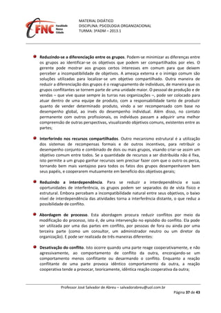 MATERIAL DIDÁTICO
DISCIPLINA: PSICOLOGIA ORGANIZACIONAL
TURMA: 3ºADM – 2013.1
Professor José Salvador de Abreu – salvadorabreu@uol.com.br
Página 37 de 43
Reduzindo-se a diferenciação entre os grupos. Podem-se minimizar as diferenças entre
os grupos ao identificar-se os objetivos que podem ser compartilhados por eles. O
gerente pode mostrar aos grupos certos interesses em comum para que deixem
perceber a incompatibilidade de objetivos. A ameaça externa e o inimigo comum são
soluções utilizadas para localizar-se um objetivo compartilhado. Outra maneira de
reduzir a diferenciação dos grupos é o reagrupamento de indivíduos, de maneira que os
grupos conflitantes se tornem parte de uma unidade maior. O pessoal de produção e de
vendas – que vive quase sempre às turras nas organizações –, pode ser colocado para
atuar dentro de uma equipe de produto, com a responsabilidade tanto de produzir
quanto de vender determinado produto, vindo a ser recompensado com base no
desempenho global, ao invés do desempenho individual. Além disso, no contato
permanente com outros profissionais, os indivíduos passam a adquirir uma melhor
compreensão de outras perspectivas, visualizando objetivos comuns, existentes entre as
partes;
Interferindo nos recursos compartilhados. Outro mecanismo estrutural é a utilização
dos sistemas de recompensas formais e de outros incentivos, para retribuir o
desempenho conjunto e combinado de dois ou mais grupos, visando criar-se assim um
objetivo comum entre todos. Se a quantidade de recursos a ser distribuída não é fixa,
isto permite a um grupo ganhar recursos sem precisar fazer com que o outro os perca,
tornando bem mais vantajoso para todos os fatos dos grupos desempenharem bem
seus papéis, e cooperarem mutuamente em benefício dos objetivos gerais;
Reduzindo a interdependência. Para se reduzir a interdependência e suas
oportunidades de interferência, os grupos podem ser separados do de vista físico e
estrutural. Embora percebam a incompatibilidade natural entre seus objetivos, o baixo
nível de interdependência das atividades torna a interferência distante, o que reduz a
possibilidade de conflito.
Abordagem de processo. Esta abordagem procura reduzir conflitos por meio da
modificação do processo, isto é, de uma intervenção no episódio do conflito. Ela pode
ser utilizada por uma das partes em conflito, por pessoas de fora ou ainda por uma
terceira parte (como um consultor, um administrador neutro ou um diretor da
organização). E pode ser realizada de três maneiras diferentes:
Desativação do conflito. Isto ocorre quando uma parte reage cooperativamente, e não
agressivamente, ao comportamento de conflito da outra, encorajando-se um
comportamento menos conflitante ou desarmando o conflito. Enquanto a reação
conflitante de uma parte provoca idêntico comportamento da outra, a reação
cooperativa tende a provocar, teoricamente, idêntica reação cooperativa da outra;
 