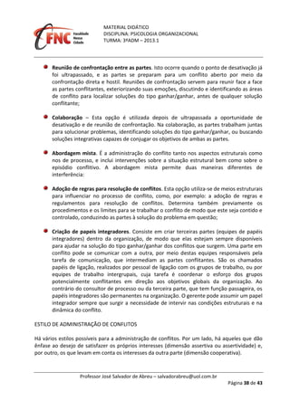 MATERIAL DIDÁTICO
DISCIPLINA: PSICOLOGIA ORGANIZACIONAL
TURMA: 3ºADM – 2013.1
Professor José Salvador de Abreu – salvadorabreu@uol.com.br
Página 38 de 43
Reunião de confrontação entre as partes. Isto ocorre quando o ponto de desativação já
foi ultrapassado, e as partes se preparam para um conflito aberto por meio da
confrontação direta e hostil. Reuniões de confrontação servem para reunir face a face
as partes conflitantes, exteriorizando suas emoções, discutindo e identificando as áreas
de conflito para localizar soluções do tipo ganhar/ganhar, antes de qualquer solução
conflitante;
Colaboração – Esta opção é utilizada depois de ultrapassada a oportunidade de
desativação e de reunião de confrontação. Na colaboração, as partes trabalham juntas
para solucionar problemas, identificando soluções do tipo ganhar/ganhar, ou buscando
soluções integrativas capazes de conjugar os objetivos de ambas as partes.
Abordagem mista. É a administração do conflito tanto nos aspectos estruturais como
nos de processo, e inclui intervenções sobre a situação estrutural bem como sobre o
episódio conflitivo. A abordagem mista permite duas maneiras diferentes de
interferência:
Adoção de regras para resolução de conflitos. Esta opção utiliza-se de meios estruturais
para influenciar no processo de conflito, como, por exemplo: a adoção de regras e
regulamentos para resolução de conflitos. Determina também previamente os
procedimentos e os limites para se trabalhar o conflito de modo que este seja contido e
controlado, conduzindo as partes à solução do problema em questão;
Criação de papeis integradores. Consiste em criar terceiras partes (equipes de papéis
integradores) dentro da organização, de modo que elas estejam sempre disponíveis
para ajudar na solução do tipo ganhar/ganhar dos conflitos que surgem. Uma parte em
conflito pode se comunicar com a outra, por meio destas equipes responsáveis pela
tarefa de comunicação, que intermediam as partes conflitantes. São os chamados
papéis de ligação, realizados por pessoal de ligação com os grupos de trabalho, ou por
equipes de trabalho intergrupais, cuja tarefa é coordenar o esforço dos grupos
potencialmente conflitantes em direção aos objetivos globais da organização. Ao
contrário do consultor de processo ou da terceira parte, que tem função passageira, os
papéis integradores são permanentes na organização. O gerente pode assumir um papel
integrador sempre que surgir a necessidade de intervir nas condições estruturais e na
dinâmica do conflito.
ESTILO DE ADMINISTRAÇÃO DE CONFLITOS
Há vários estilos possíveis para a administração de conflitos. Por um lado, há aqueles que dão
ênfase ao desejo de satisfazer os próprios interesses (dimensão assertiva ou assertividade) e,
por outro, os que levam em conta os interesses da outra parte (dimensão cooperativa).
 