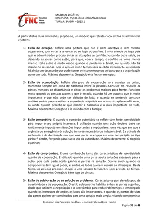 MATERIAL DIDÁTICO
DISCIPLINA: PSICOLOGIA ORGANIZACIONAL
TURMA: 3ºADM – 2013.1
Professor José Salvador de Abreu – salvadorabreu@uol.com.br
Página 39 de 43
A partir destas duas dimensões, propõe-se, um modelo que retrata cinco estilos de administrar
conflitos:
1- Estilo de evitação. Reflete uma postura que não é nem assertiva e nem mesmo
cooperativa, com vistas a se evitar ou se fugir do conflito. É uma atitude de fuga pela
qual o administrador procura evitar as situações de conflito, buscando outra saída, ou
deixando as coisas como estão, para que, com o tempo, o conflito se torne menos
intenso. Este estilo é muito usado quando o problema é trivial, ou quando não há
chance de se ganhar, pois se requer muito tempo para se obter informação, ou quando
há ainda um desacordo que pode tornar o risco oneroso ou perigoso para a organização
como um todo. Máxima decorrente: O negócio é se fechar em copas;
2- Estilo de acomodação. Reflete alto grau de cooperação para suavizar as coisas,
mantendo sempre um clima de harmonia entre as pessoas. Consiste em resolver os
pontos menores de discordância e deixar os problemas maiores para frente. Funciona
muito quando as pessoas sabem o que é errado, quando há um assunto que é muito
importante e que não pode ser deixado de lado, e quando se pretende construir
créditos sociais para se utilizar a experiência adquirida em outras situações conflitantes,
ou ainda quando percebe-se que manter a harmonia é o mais importante de tudo.
Máxima decorrente: O negócio é ir levando com a barriga;
3- Estilo competitivo. É quando o comando autoritário se reflete com forte assertividade
para impor o seu próprio interesse. É utilizado quando uma ação decisiva deve ser
rapidamente imposta em situações importantes e impopulares, uma vez que em que a
urgência ou emergência de solução torna-se necessária ou indispensável. É a atitude de
confronto e de dominação em que uma parte se engaja em uma competição do tipo
ganhar/ perder, forçando para isso o uso da autoridade. Máxima decorrente: O negócio
é ganhar;
4- Estilo de compromisso. É uma combinação tanto das características de assertividade
quanto de cooperação. É utilizado quando uma parte aceita soluções razoáveis para a
outra, pois cada parte aceita ganhos e perdas na solução. Ocorre ainda quando os
componentes têm igual poder, e ambos os lados querem reduzir as diferenças. Desta
forma, as pessoas precisam chegar a uma solução temporária sem pressão de tempo.
Máxima decorrente: O negócio é ter jogo de cintura;
5- Estilo de colaboração ou de solução de problemas. Caracteriza-se por elevado grau de
assertividade e de cooperação. O estilo colaborativo habilita ambas as partes a ganhar,
desde que utilizem a negociação e o intercâmbio para reduzir diferenças. É empregado
quando os interesses de ambos os lados são importantes, e quando os pontos de vista
das partes podem ser combinados para uma solução mais ampla, visando compromisso
 