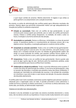 MATERIAL DIDÁTICO
DISCIPLINA: PSICOLOGIA ORGANIZACIONAL
TURMA: 3ºADM – 2013.1
Professor José Salvador de Abreu – salvadorabreu@uol.com.br
Página 40 de 43
o qual requer sentido de consenso. Máxima decorrente: O negócio é que ambas as
partes ganhem e se comprometam com a solução encontrada.
No entanto, os estilos de administração dos conflitos podem gerar diferentes resultados não
previstos. Vejamos alguns que permitirão compreender melhor com agir adequadamente em
situações de conflitos no ambiente empresarial:
Evitação ou acomodação. Pode criar um conflito do tipo perder/perder, no qual
nenhuma parte alcança aquilo que pretende, pois as razões do conflito permanecem
intactas. Embora o conflito pareça desaparecer, na realidade, ele tende a voltar no
futuro. A evitação é uma forma extrema de não atenção;
Acomodação ou suavização. Destaca as diferenças, similaridades e as áreas de possível
acordo. A coexistência pacífica e o reconhecimento de interesses comuns são o seu
objetivo comum. Na prática, a suavização pode ignorar a essência real do conflito;
Competição ou comando autoritário. Tende a criar um conflito do tipo ganhar/perder.
Uma das partes ganha à custa da outra. Em casos extremos, uma parte alcança o que
deseja com a completa exclusão da outra. Os métodos de ganhar/perder podem não
atingir as causas profundas do conflito, pois possíveis conflitos futuros podem vir a
ocorrer. Uma parte domina a outra, como o gerente que dá ordens aos subordinados;
Compromisso. Tende a criar um conflito do tipo ganhar/perder. Ocorre quando cada
parte dá algo e ganha algo de valor. Nenhuma parte fica totalmente satisfeita, sendo
que os antecedentes para futuros conflitos ficam mantidos;
Colaboração ou solução de problemas. Tende a reconciliar diferenças entre as partes. É
o estilo mais eficaz de administração de conflitos. É uma forma de ganhar/ganhar, onde
os assuntos são discutidos e resolvidos para beneficio mútuo das partes conflitantes. É
alcançada por intermédio da confrontação dos assuntos, e da vontade dos envolvidos
em reconhecer o que está errado e o que merece real atenção. Os assuntos relevantes
são discutidos abertamente.
O conflito pode trazer tanto resultados construtivos quanto negativos para pessoas e grupos e,
sobretudo para a organização como um todo. A questão primordial é como administrar o
conflito de forma a aumentar os efeitos construtivos, e a minimizar os efeitos destrutivos. Esta
tarefa cabe, sem dúvida, ao Administrador responsável.
TOMADA DE DECISÕES NAS ORGANIZAÇÕES.
A decisão é uma das atividades na qual todos nós estamos envolvidos diariamente e, muitas
vezes, não nos damos conta de sua importância. O nosso mundo mudou bastante com o passar
 