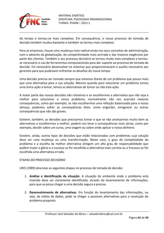 MATERIAL DIDÁTICO
DISCIPLINA: PSICOLOGIA ORGANIZACIONAL
TURMA: 3ºADM – 2013.1
Professor José Salvador de Abreu – salvadorabreu@uol.com.br
Página 41 de 43
do tempo e tornou-se mais complexo. Em consequência, o nosso processo de tomada de
decisão também mudou bastante e também se tornou mais complexo.
Para as empresas, houve uma mudança mais radical ainda nos seus conceitos de administração,
com o advento da globalização, da competitividade mais acirrada e das maiores exigências por
parte dos clientes. Também o seu processo decisório se tornou muito mais complexo e tornou-
se necessário o uso de ferramentas computacionais para dar suporte ao processo de tomada de
decisão. Foi necessário desenvolver-se sistemas que proporcionassem o auxílio necessário aos
gerentes para que pudessem enfrentar os desafios do nosso tempo.
Uma decisão precisa ser tomada sempre que estamos diante de um problema que possui mais
que uma alternativa para a sua solução. Mesmo quando para solucionar um problema temos
uma única ação a tomar, temos as alternativas de tomar ou não esta ação.
A maior parte das nossas decisões são rotineiras e se escolhermos a alternativa que não seja a
melhor para solucionar o nosso problema, normalmente não nos acarreta maiores
consequências, como por exemplo, se não escolhermos uma refeição balanceada para o nosso
almoço, podemos sofrer as consequências disto, como engordar, emagrecer ou outras
consequências que não são graves.
Existem, também, as decisões que precisamos tomar e que se não analisarmos muito bem as
alternativas e escolhermos a melhor, poderá nos levar a consequências mais sérias, como por
exemplo, decidir sobre um curso, uma viagem ou sobre onde aplicar o nosso dinheiro.
Existem, ainda, outros tipos de decisões que estão relacionadas com problemas cuja solução
deve ser uma mudança ou uma transformação. Neste caso, o grau de complexidade do
problema e a escolha da melhor alternativa atingem um alto grau de responsabilidade que
podem trazer a glória e o sucesso se for escolhida a alternativa mais correta ou o fracasso se for
escolhida uma alternativa errada.
ETAPAS DO PROCESSO DECISÓRIO
URIS (1989) descreve as seguintes etapas no processo de tomada de decisão:
1. Análise e identificação da situação: A situação do ambiente onde o problema está
inserido deve ser claramente identificada, através do levantamento de informações,
para que se possa chegar a uma decisão segura e precisa.
2. Desenvolvimento de alternativas: Em função do levantamento das informações, ou
seja, da coleta de dados, pode se chegar a possíveis alternativas para a resolução do
problema proposto.
 