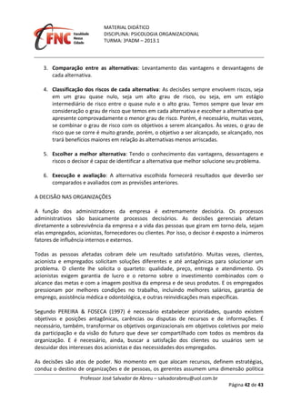 MATERIAL DIDÁTICO
DISCIPLINA: PSICOLOGIA ORGANIZACIONAL
TURMA: 3ºADM – 2013.1
Professor José Salvador de Abreu – salvadorabreu@uol.com.br
Página 42 de 43
3. Comparação entre as alternativas: Levantamento das vantagens e desvantagens de
cada alternativa.
4. Classificação dos riscos de cada alternativa: As decisões sempre envolvem riscos, seja
em um grau quase nulo, seja um alto grau de risco, ou seja, em um estágio
intermediário de risco entre o quase nulo e o alto grau. Temos sempre que levar em
consideração o grau de risco que temos em cada alternativa e escolher a alternativa que
apresente comprovadamente o menor grau de risco. Porém, é necessário, muitas vezes,
se combinar o grau de risco com os objetivos a serem alcançados. Às vezes, o grau de
risco que se corre é muito grande, porém, o objetivo a ser alcançado, se alcançado, nos
trará benefícios maiores em relação às alternativas menos arriscadas.
5. Escolher a melhor alternativa: Tendo o conhecimento das vantagens, desvantagens e
riscos o decisor é capaz de identificar a alternativa que melhor solucione seu problema.
6. Execução e avaliação: A alternativa escolhida fornecerá resultados que deverão ser
comparados e avaliados com as previsões anteriores.
A DECISÃO NAS ORGANIZAÇÕES
A função dos administradores da empresa é extremamente decisória. Os processos
administrativos são basicamente processos decisórios. As decisões gerenciais afetam
diretamente a sobrevivência da empresa e a vida das pessoas que giram em torno dela, sejam
elas empregados, acionistas, fornecedores ou clientes. Por isso, o decisor é exposto a inúmeros
fatores de influência internos e externos.
Todas as pessoas afetadas cobram dele um resultado satisfatório. Muitas vezes, clientes,
acionista e empregados solicitam soluções diferentes e até antagônicas para solucionar um
problema. O cliente lhe solicita o quarteto: qualidade, preço, entrega e atendimento. Os
acionistas exigem garantia de lucro e o retorno sobre o investimento combinados com o
alcance das metas e com a imagem positiva da empresa e de seus produtos. E os empregados
pressionam por melhores condições no trabalho, incluindo melhores salários, garantia de
emprego, assistência médica e odontológica, e outras reinvidicações mais específicas.
Segundo PEREIRA & FOSECA (1997) é necessário estabelecer prioridades, quando existem
objetivos e posições antagônicas, carências ou disputas de recursos e de informações. É
necessário, também, transformar os objetivos organizacionais em objetivos coletivos por meio
da participação e da visão do futuro que deve ser compartilhado com todos os membros da
organização. E é necessário, ainda, buscar a satisfação dos clientes ou usuários sem se
descuidar dos interesses dos acionistas e das necessidades dos empregados.
As decisões são atos de poder. No momento em que alocam recursos, definem estratégias,
conduz o destino de organizações e de pessoas, os gerentes assumem uma dimensão política
 