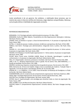 MATERIAL DIDÁTICO
DISCIPLINA: PSICOLOGIA ORGANIZACIONAL
TURMA: 3ºADM – 2013.1
Professor José Salvador de Abreu – salvadorabreu@uol.com.br
Página 43 de 43
muito semelhante à de um governo. No cotidiano, a viabilização desse processo, que na
maioria das vezes é cheio de conflitos de interesses, exige objetivos compartilhados, liderança,
comunicação efetiva e habilidade de negociação constante.
REFERENCIAS BIBLIOGRAFICAS
BERGAMINI, C. W. Psicologia aplicada à administração de empresas. SP, Atlas, 1990.
BERGAMINI, Cecília W; CODA, Roberto. Psicodinâmica da Vida Organizacional: Motivação e Liderança.
São Paulo: Pioneira, 1990.
CASADO, Tânia. O indivíduo e o grupo: a chave do desenvolvimento. In: As pessoas na organização. São
Paulo: Gente, 2002.
DUTRA, J. S. Gestão de pessoas: modelo, processos, tendências e perspectivas, São Paulo: ATLAS, 2006
FIORELLI, José Osmir. Psicologia para administradores: integrando teoria e prática. São Paulo: Atlas,
2000.
FISCHER, A. L. Um resgate conceitual e histórico dos modelos de gestão de pessoas. In: Vários autores.
As pessoas na organização. São Paulo: Gente, 2002
FISCHER, R. M. Mudança e transformação organizacional. In : Vários autores. As pessoas na organização.
São Paulo: Gente, 2002
FLEURY, Maria Tereza Leme; OLIVEIRA JUNIOR, Moacir de Miranda. Aprendizagem e gestão do
conhecimento. In: As pessoas na organização. São Paulo: Editora Gente, 2002.
HALL, R. H. Organizações: estruturas, processos e resultados. São Paulo: Pearson Prentice Hall, 2004.
LIMA, S. M. V. L. Mudança Organizacional: teoria e gestão. Rio de Janeiro: FGV, 2003 MARSHALL, J. I.
Gestão da Qualidade. Rio de Janeiro: FGV, 2006.
MACÊDO, Ivanildo (org.) Aspectos comportamentais da gestão de pessoas. Rio de Janeiro: FGV, 2007.
MASI, Domenico de. O futuro do trabalho: fadiga e ócio na sociedade pós moderna. Tradução Yadyr A
Figueiredo. 2 ed. Rio de Janeiro: José Olympio; Brasília, DF: Ed. Da UnB, 1999.
PEREIRA, M. J. L. B.; FONSECA, J. G. M. (1997). Faces da Decisão: As Mudanças de Paradigmas e o Poder
da Decisão. São Paulo, Makron Books.
SCHERMERHORN, John R. Fundamentos do comportamento organizacional. São Paulo: Bookman, 2000.
SHEIN, Edgar. Psicologia Organizacional. Rio de Janeiro: Prentice-Hall do Brasil Ltda., 1982.
SPECTOR, Paul. Psicologia nas Organizações. São Paulo: Saraiva, 2002.
SPITZER, Dean R. Supermotivação: uma estratégia para dinamizar todos os níveis da organização. São
Paulo: Futura, 1997.
URIS, A.(1989). O Livro de Mesa do Executivo. São Paulo, Editora Pioneira.
VECCHIO, Robert P. Comportamento Organizacional: conceitos básicos. São Paulo: Cengage Learning,
2008.
 