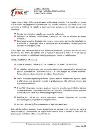 MATERIAL DIDÁTICO
DISCIPLINA: PSICOLOGIA ORGANIZACIONAL
TURMA: 3ºADM – 2013.1
Professor José Salvador de Abreu – salvadorabreu@uol.com.br
Página 5 de 43
Taylor julgou resolver de forma definitiva os problemas de produção. Sua suposição era que se
o trabalhador desempenhasse corretamente suas funções a empresa teria mais lucros. Para
aumentar a eficiência no trabalho e assim aumentar os lucros, ele formulou os seguintes
princípios:
Planejar os métodos de trabalho para aumentar a eficiência;
Selecionar os melhores trabalhadores e treiná-los para que se adaptem aos novos
métodos;
Desenvolver um clima de cooperação entre os encarregados (gerentes) e trabalhadores,
e estimular a cooperação entre a administração e trabalhadores, criando assim um
ambiente melhor de trabalho.
A Psicologia, para atender os objetivos da administração científica, passou a ser utilizada como
ferramenta para análise do trabalho com o objetivo de descobrir o melhor modo de fazer as
coisas, para planejar os métodos de trabalho, selecionar e treinar os trabalhadores.
USO DA PSICOLOGIA NA GESTÃO
 COMPORTAMENTO DAS PESSOAS EM DIFERENTES SITUAÇÕES DE TRABALHO
Há trabalhos caracterizados pela constante presença de novos desafios, aos quais as
pessoas submetem-se - querendo ou não - e a eles reagem de variadas maneiras.
Nessas situações, busca-se vencer o medo do desconhecido;
Outras atividades impõem rígida rotina, segundo padrões estabelecidos e pouco sujeito
a alterações, para assegurar precisão e produtividade, não tolerando desvios aos
procedimentos fixados.
O conflito interpessoal emerge a qualquer momento em algumas atividades; técnicas
comportamentais e cognitivas contribuem para tornar os profissionais menos sensíveis
a essas situações e com mais habilidades para gerenciá-las.
Modificações radicais nas tarefas constituem motivos frequentes de prejuízos
emocionais graves, exigindo trabalhos preventivos.
 EFEITOS DAS CONDIÇÕES DO TRABALHO SOBRE O DESEMPENHO
Esses efeitos incluem questões ligadas à ergonomia, de maneira geral, e outras, tais como a
neutralização das consequências de longos deslocamentos entre o trabalho e a moradia, da
presença, de período de esforço concentrado, etc.
 