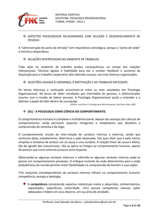 MATERIAL DIDÁTICO
DISCIPLINA: PSICOLOGIA ORGANIZACIONAL
TURMA: 3ºADM – 2013.1
Professor José Salvador de Abreu – salvadorabreu@uol.com.br
Página 6 de 43
 ASPECTOS PSICOLÓGICOS RELACIONADOS COM SELEÇÃO E DESENVOLVIMENTO DE
PESSOAS
A “administração de porta de entrada” tem importância estratégica, porque a “porta de saída”
é estreita e dispendiosa.
 RELAÇÕES INTERPESSOAIS NO AMBIENTE DE TRABALHO
Toda ação no ambiente de trabalho produz consequências no campo das relações
interpessoais. Técnicas ligadas à habilidade para dar e receber feedback e aumento da
disposição para o trabalho cooperativo vêm obtendo sucesso, nas mais diversas organizações.
 QUESTÕES LIGADAS À LIDERANÇA, À MOTIVAÇÃO E AO TRABALHO EM EQUIPE.
Os temas liderança e motivação encontram-se entre os mais estudados em Psicologia
Organizacional. Na busca de obter resultados por intermédio de pessoas, o Administrador
convive com a missão de liderar pessoas. A Psicologia Organizacional ajuda a entender e a
delinear o papel do líder dentro de sua equipe.
FIORELLI, José Osmir. Psicologia para Administradores. São Paulo: Atlas, 2000
 [01] - A PSICOLOGIA COMO CIÊNCIA DO COMPORTAMENTO.
O comportamento humano é complexo e multidimensional. Apesar dos avanços das ciências do
comportamento, ainda persistem aspectos intrigantes e inexplicáveis que desafiam a
compreensão do cientista e do leigo.
O comportamento resulta da inter-relação de variáveis internas e externas, sendo que
nenhuma delas, isoladamente, determina a ação observada. Isto quer dizer que é pelo menos
simplista a tentativa de atribuir um só causa a uma conduta. A relação linear de causa e efeito,
tão do agrado dos mecanicistas, não se aplica na íntegra ao comportamento humano, apesar
de parecer que certo estímulo provoca certa resposta.
Observando-se algumas variáveis externas e inferindo-se algumas variáveis internas pode-se
pensar em comportamentos prováveis. O enfoque mutante da visão determinista para a visão
probabilística do mundo permite maior flexibilidade na compreensão do homem e suas ações.
Três conjuntos interdependentes de variáveis internas influem no comportamento humano:
competência, energia e ideologia.
A competência compreende aspectos intelectuais inatos e adquiridos, conhecimentos,
capacidades, experiência, maturidade. Uma pessoa competente executa ações
adequadas e hábeis em seus afazeres, em sua área de atividade.
 